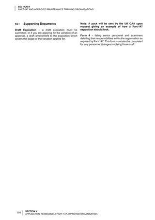 SECTION K
  PART-147 AND APPROVED MAINTENANCE TRAINING ORGANISATIONS




K6.1   Supporting Documents                                 Note: A pack will be sent by the UK CAA upon
                                                            request giving an example of how a Part-147
Draft Exposition – a draft exposition must be               exposition should look.
submitted, or if you are applying for the variation of an
approval, a draft amendment to the exposition which         Form 4 – listing senior personnel and examiners
covers the scope of the variation applied for.              detailing their responsibilities within the organisation as
                                                            required by Part-147. This form must also be completed
                                                            for any personnel changes involving those staff.




         SECTION K
 110     APPLICATION TO BECOME A PART-147 APPROVED ORGANISATION
 