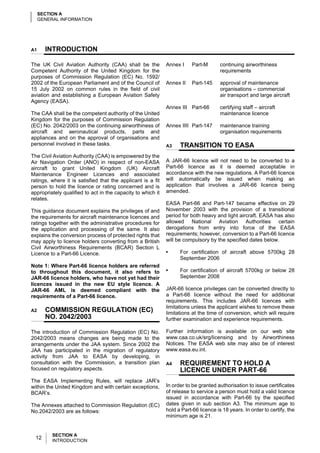SECTION A
     GENERAL INFORMATION




A1     INTRODUCTION

The UK Civil Aviation Authority (CAA) shall be the           Annex I     Part-M       continuing airworthiness
Competent Authority of the United Kingdom for the                                     requirements
purposes of Commission Regulation (EC) No. 1592/
2002 of the European Parliament and of the Council of        Annex II    Part-145     approval of maintenance
15 July 2002 on common rules in the field of civil                                    organisations – commercial
aviation and establishing a European Aviation Safety                                  air transport and large aircraft
Agency (EASA).
                                                             Annex III Part-66        certifying staff – aircraft
The CAA shall be the competent authority of the United                                maintenance licence
Kingdom for the purposes of Commission Regulation
(EC) No. 2042/2003 on the continuing airworthiness of        Annex IIII Part-147      maintenance training
aircraft and aeronautical products, parts and                                         organisation requirements
appliances and on the approval of organisations and
personnel involved in these tasks.                           A3    TRANSITION TO EASA
The Civil Aviation Authority (CAA) is empowered by the
Air Navigation Order (ANO) in respect of non-EASA            A JAR-66 licence will not need to be converted to a
aircraft to grant United Kingdom (UK) Aircraft               Part-66 licence as it is deemed acceptable in
Maintenance Engineer Licences and associated                 accordance with the new regulations. A Part-66 licence
ratings, where it is satisfied that the applicant is a fit   will automatically be issued when making an
person to hold the licence or rating concerned and is        application that involves a JAR-66 licence being
appropriately qualified to act in the capacity to which it   amended.
relates.
                                                             EASA Part-66 and Part-147 became effective on 29
This guidance document explains the privileges of and        November 2003 with the provision of a transitional
the requirements for aircraft maintenance licences and       period for both heavy and light aircraft. EASA has also
ratings together with the administrative procedures for      allowed National Aviation Authorities certain
the application and processing of the same. It also          derogations from entry into force of the EASA
explains the conversion process of protected rights that     requirements; however, conversion to a Part-66 licence
may apply to licence holders converting from a British       will be compulsory by the specified dates below.
Civil Airworthiness Requirements (BCAR) Section L
Licence to a Part-66 Licence.                                •     For certification of aircraft above 5700kg 28
                                                                   September 2006
Note 1: Where Part-66 licence holders are referred
to throughout this document, it also refers to               •     For certification of aircraft 5700kg or below 28
JAR-66 licence holders, who have not yet had their                 September 2008
licences issued in the new EU style licence. A
JAR-66 AML is deemed compliant with the                      JAR-66 licence privileges can be converted directly to
requirements of a Part-66 licence.                           a Part-66 licence without the need for additional
                                                             requirements. This includes JAR-66 licences with
                                                             limitations unless the applicant wishes to remove these
A2     COMMISSION REGULATION (EC)                            limitations at the time of conversion, which will require
       NO. 2042/2003                                         further examination and experience requirements.

The introduction of Commission Regulation (EC) No.           Further information is available on our web site
2042/2003 means changes are being made to the                www.caa.co.uk/srg/licensing and by Airworthiness
arrangements under the JAA system. Since 2002 the            Notices. The EASA web site may also be of interest
JAA has participated in the migration of regulatory          www.easa.eu.int.
activity from JAA to EASA by developing, in
consultation with the Commission, a transition plan          A4    REQUIREMENT TO HOLD A
focused on regulatory aspects.                                     LICENCE UNDER PART-66
The EASA Implementing Rules, will replace JAR’s
within the United Kingdom and with certain exceptions,       In order to be granted authorisation to issue certificates
BCAR’s.                                                      of release to service a person must hold a valid licence
                                                             issued in accordance with Part-66 by the specified
The Annexes attached to Commission Regulation (EC)           dates given in sub section A3. The minimum age to
No.2042/2003 are as follows:                                 hold a Part-66 licence is 18 years. In order to certify, the
                                                             minimum age is 21.


          SECTION A
  12      INTRODUCTION
 