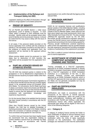 SECTION A
     GENERAL INFORMATION




A6.1    Implementation of the Railways and                     requirements or not, confirm that with the Agency or the
        Transport Safety Act 2003                              relevant NAA.

Legislation relating to the effect of intoxication, through    A9      NON-EASA AIRCRAFT
alcohol or drugs applies to all aviation personnel.                    ENGINEERS
A7     PROOF OF IDENTITY                                       EASA do not recognise licences and qualifications
                                                               gained outside of the EASA Member States, including
For all Part-66 and BCAR Section L initial issue               qualifications gained from JAR/Part-145 organisations
applications, proof of identity is required. In most           outside of the EU Member States, where approval has
cases, either a passport or birth certificate must be          been given based upon local requirements, which may
provided. Identity cards will be accepted where other          differ markedly from those of the UK. This also includes
proof of identity cannot be produced, however, it should       JAR/Part-145 approvals issued by the UK CAA.
be noted that this may cause a delay with the issue of         Non-EASA aircraft maintenance engineers wishing to
the licence.                                                   pursue the Part-66 licence must complete all relevant
                                                               requirements according to the licence being applied for.
In all cases, if the personal details provided on the          Previous aircraft maintenance practical experience
licence application form conflicts with the evidence of        within a Part-145 organisation may be counted towards
identity or, the information provided is not clear both on     the total experience requirement providing acceptable
the evidence of identity and application form, the             evidence of authenticity of the experience is provided.
application will be returned to the applicant without
assessment.                                                    The CAA is unable to conduct individual assessments
                                                               prior to licence application.
Where precise details cannot be produced (i.e. birth
dates due to destruction of birth records), the                A10     ACCEPTANCE OF OTHER EASA
information will be accepted from the application form                 COMPETENT AUTHORITY’S
itself.                                                                TRAINING AND TESTING
A8     PART-66 LICENCES ISSUED BY
                                                               Training completed at a Part-147 organisation,
       OTHER EU STATES                                         approved by an EASA competent Authority or directly
                                                               by EASA is accepted. Examination modules completed
The UK CAA has received queries in relation to the             with a Part-147 organisation or EASA Competent
acceptance or not by Maintenance Organisations of              Authority’s or a combination of the two, is also
Part-66 licences issued by European States other than          accepted. However, courses and examinations
the UK.                                                        approved by an EASA Competent Authority, which is
                                                               not Part-147 approved (for local use within a particular
The principle of the European Commission regulation is         EU State) are not generally acceptable but may be
to allow those Part-66 licences that are correctly legally     reviewed on an individual basis.
issued, to be recognised across all European Union
(EU) States. For conversions, the EU State must have           A11     PART-66 CERTIFICATION
in place a conversion report and process per 66.B.305                  PRIVILEGES
or 66.B.310 and for the issue of new licences the State
needs to ensure that the applicant has demonstrated
compliance with examination, knowledge and                     Certifications are made in accordance with the
experience requirements.                                       procedures of the Part-145 or Part-M approved
                                                               maintenance organisations, within the scope of the
It is for the issuing State to be satisfied that the licence   issued authorisation(s). Certifying staff qualified in
has been issued correctly in accordance with the EC            accordance with Part-66 and holding a valid aircraft
Regulations.                                                   maintenance licence with, where applicable, the
                                                               appropriate type ratings will be eligible to hold one or
Other than Part-66 licences issued by the United               more of the following categories.
Kingdom, the CAA has no detailed knowledge of
licensing processes being used in EU States including          A11.1   Category A
either the conversion of national privileges or licence
issue processes being applied for new licences.                A category A certifying licence permits the holder to
                                                               issue certificates of release to service following minor
To confirm that such licences have been legally issued         scheduled line maintenance and simple defect
we recommend that any organisation wishing to                  rectification within the limits of tasks specifically
confirm whether a licence from an unfamiliar EU NAA            endorsed on the authorisation. The certification
has been issued in accordance with Part-66                     privileges are restricted to work that the authorisation

          SECTION A
  14      PROOF OF IDENTITY
 