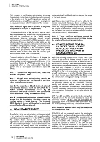 SECTION A
  GENERAL INFORMATION




With respect to certification authorisation schemes           on transfer to a Part-66 AML as they exceed the scope
these include certain task-limited authorisations issued      of the basic licence.
by the employer at the qualifying date as well as full
authorisations on aircraft types granted by an employer       Upon licence conversion these will not be added to the
or previous employer within the scope of the licence.         licence document however, these privileges may
                                                              continue to be exercised while the individual remains
Note: Protected rights can be claimed at any time             within the employment of the organisation that issued
irrespective of changes of employment.                        the original authorisation. These certifying privileges
                                                              are lost when the individual leaves the employ of that
On conversion from a BCAR Section L licence, basic            company and cannot be transferred.
licence categories and aircraft type ratings/paragraphs
held will be transferred to the Part-66 Aircraft              Note 1: These certifying privileges cannot be
Maintenance Licence. Correctly issued aircraft                extended and are lost when the individual leaves
authorisations from a JAR/ Part-145 organisation within       the employ of the issuing organisation.
a European Union or JAA full member state can be
transferred to the replacement licence in the form of         A15   CONVERSION OF SEVERAL
aircraft type ratings or group ratings. Limitations will be         LICENCES OR UNLICENSED
applied where appropriate to the basic licence and to
aircraft type or group ratings reflecting the scope of the
                                                                    NON-UK AUTHORISATION
previous basic licence held and the aircraft type                   PRIVILEGES TO A PART-66
authorisations issued prior to conversion.                          LICENCE (FORM 27)
Protected rights to a Part-66 Category A licence for          Applicants holding licences from several NAA’s can
company authorisation schemes applicable to                   choose to be issued a Part-66 licence by one of the
unlicensed personnel, or personnel not licensed in the        competent Authorities that issued a National licence.
appropriate Section L LWTR categories can only be             Applicants not holding a licence must have their licence
recognised when a valid authorisation has been                issued by the competent Authority of the country where
granted prior to 1 June 2001, (Airworthiness Notice 14        they last held privileges. In addition, an applicant
refers).                                                      holding an authorisation only, that has been issued by
                                                              a UK JAR or Part-145 organisation for the purpose of
Note 1: Commission Regulation (EC) 2042/2003                  aircraft maintenance in another Member State, must
Article 4 Paragraph 2 refers.                                 have their licence issued by the Member State where
                                                              the authorisation privileges are being exercised.
Note 2: Aircraft type authorisations remain as
protected rights and can be claimed at any time               The converted licence will only take into consideration
either on or after conversion.                                the privileges granted by the competent Authority
                                                              issuing the Part-66 licence, unless the applicant
Note 3: The majority of BCAR Section L aircraft               provides the competent Authority with duly completed
maintenance licenses must be converted to a                   Form 27, specifying the additional privileges granted by
Part-66 aircraft maintenance licence by 28                    other competent Authorities that are also eligible for
September 2006 or 28 September 2008 (for aircraft             conversion.
above and below 5700kg MTOM respectively).
                                                              JAA Form 27 should be presented to the competent
Note 4: As at time of publication, aircraft listed in         Authority whom the applicant chooses to issue the
Annex II of EC Regulation 1592/2002 cannot be                 converted licence, at the time of application for
certified using a Part-66 licence. The National               conversion. Form 27 submitted after conversion may
BCAR Section L licence will therefore be continued            not be accepted by the issuing competent Authority.
for certification of these aircraft.
                                                              Note: Some Full Member States may not accept this
A14    GRANDFATHER RIGHTS                                     document at this time.

                                                              SRG/1018 will be assessed against the applicant’s
Grandfather rights are authorisation privileges granted
                                                              licence records and supporting documentation, before
by an employer in accordance with an authorisation
                                                              Form 27 is issued. The purpose of the assessment is to
procedure previously approved by the CAA that exceed
                                                              identify the applicant’s entitlement to ‘protected rights’
the holder’s basic licence. In some instances
                                                              and subsequently what category or categories of
organisations issued authorisations for tasks outside of
                                                              licence the applicant is entitled to. The CAA will also
the basic licence privileges. Such authorisations are
                                                              propose any relevant limitations to be applied to the
not accepted as falling within the entitlement to
                                                              licence(s) and or type rating(s) and, the recommended
protected rights and are not considered protected rights
                                                              examination(s) to remove the limitation(s).



         SECTION A
  16     GRANDFATHER RIGHTS
 