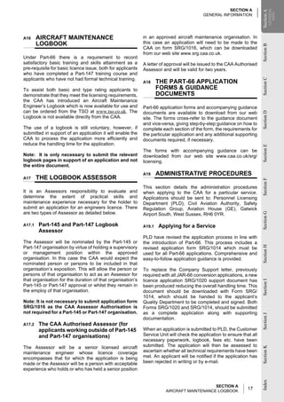 SECTION A




                                                                                                                                      GENERAL
                                                                                                                          Section A
                                                                                                                          Section A
                                                                                                                                        INFO
                                                                                           GENERAL INFORMATION




A16     AIRCRAFT MAINTENANCE                                 in an approved aircraft maintenance organisation. In
        LOGBOOK                                              this case an application will need to be made to the




                                                                                                                          Section B
                                                             CAA on form SRG/1016, which can be downloaded
                                                             from our web site www.srg.caa.co.uk.
Under Part-66 there is a requirement to record
satisfactory basic training and skills attainment as a       A letter of approval will be issued to the CAA Authorised
pre-requisite for basic licence issue, both for applicants   Assessor and will be valid for two years.
who have completed a Part-147 training course and
applicants who have not had formal technical training.




                                                                                                                          Section C
                                                             A18     THE PART-66 APPLICATION
To assist both basic and type rating applicants to                   FORMS & GUIDANCE
demonstrate that they meet the licensing requirements,               DOCUMENTS
the CAA has introduced an Aircraft Maintenance
Engineer’s Logbook which is now available for use and        Part-66 application forms and accompanying guidance
can be ordered from the TSO at www.tso.co.uk. The            documents are available to download from our web




                                                                                                                          Section D
Logbook is not available directly from the CAA.              site. The forms cross-refer to the guidance document
                                                             and vice-versa, giving step-by-step guidance on how to
The use of a logbook is still voluntary, however, if         complete each section of the form, the requirements for
submitted in support of an application it will enable the    the particular application and any additional supporting
CAA to process the application more efficiently and          documents required, if necessary.
reduce the handling time for the application.




                                                                                                                          Section E
                                                             The forms with accompanying guidance can be
Note: It is only necessary to submit the relevant            downloaded from our web site www.caa.co.uk/srg/
logbook pages in support of an application and not           licensing.
the entire document.
                                                             A19     ADMINISTRATIVE PROCEDURES
A17     THE LOGBOOK ASSESSOR




                                                                                                                          Section F
                                                             This section details the administration procedures
It is an Assessors responsibility to evaluate and            when applying to the CAA for a particular service.
determine the extent of practical skills and                 Applications should be sent to: Personnel Licensing
maintenance experience necessary for the holder to           Department (PLD), Civil Aviation Authority, Safety
submit an application for an engineers licence. There        Regulation Group, Aviation House (GE), Gatwick
are two types of Assessor as detailed below.




                                                                                                                          Section G
                                                             Airport South, West Sussex, RH6 0YR.

A17.1   Part-145 and Part-147 Logbook                        A19.1   Applying for a Service
        Assessor
                                                             PLD have revised the application process in line with
The Assessor will be nominated by the Part-145 or            the introduction of Part-66. This process includes a
                                                                                                                          Section H
Part-147 organisation by virtue of holding a supervisory     revised application form SRG/1014 which must be
or management position within the approved                   used for all Part-66 applications. Comprehensive and
organisation. In this case the CAA would expect the          easy-to-follow application guidance is provided.
nominated person or persons to be included in that
organisation’s exposition. This will allow the person or     To replace the Company Support letter, previously
persons of that organisation to act as an Assessor for       required with all JAR-66 conversion applications, a new
that organisation for the duration of that organisation’s    licence application SRG/1020 support document has
                                                                                                                          Section I




Part-145 or Part-147 approval or whilst they remain in       been produced reducing the overall handling time. This
the employ of that organisation.                             document should be downloaded with Form SRG/
                                                             1014, which should be handed to the applicant’s
Note: It is not necessary to submit application form         Quality Department to be completed and signed. Both
SRG/1016 as the CAA Assessor Authorisation is                Forms SRG/1020 and SRG/1014, should be submitted
not required for a Part-145 or Part-147 organisation.        as a complete application along with supporting
                                                                                                                          Section J




                                                             documentation.
A17.2   The CAA Authorised Assessor (for
        applicants working outside of Part-145               When an application is submitted to PLD, the Customer
        and Part-147 organisations)                          Service Unit will check the application to ensure that all
                                                             necessary paperwork, logbook, fees etc. have been
The Assessor will be a senior licensed aircraft              submitted. The application will then be assessed to
                                                                                                                          Section K




maintenance engineer whose licence coverage                  ascertain whether all technical requirements have been
encompasses that for which the application is being          met. An applicant will be notified if the application has
made or the Assessor will be a person with acceptable        been rejected in writing or by e-mail.
experience who holds or who has held a senior position
                                                                                                                          Index




                                                                                            SECTION A
                                                                        AIRCRAFT MAINTENANCE LOGBOOK
                                                                                                                  17
 