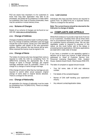 SECTION A
  GENERAL INFORMATION




PLD are aware how important it is for customers to        A19.6   Lost Licence
know how long their application may take to be
processed, and whilst we do endeavour to keep within      Individuals who have lost their licence are required to
our published CAA Code of Practice timescales, there      submit Form 19 (SRG/1014) for a duplicate licence.
may be variations in actual delivery times.               There is a charge for this service.

A19.2   Scheme of Charges                                 Note: The current licence should be returned to the
                                                          CAA prior to change of details.
Details of our scheme of charges can be found on our
web site: www.caa.co.uk/srg/licensing.                    A20     COMPLAINTS AND APPEALS
A19.3   Change of Address                                 Whilst PLD endeavour to provide a high level of service
                                                          to our Customers, inevitably there will be times when
Changes of address should be made in writing by letter,   due to circumstances beyond our control, we exceed
fax or by change of address notification card and must    our published licence processing times. We are also
include the current licence. Quote your CAA reference     regrettably unable to respond to enquiries of this
number together with details of the new permanent         nature, as this could further add to the delays in
address. Once actioned, the new licence will be sent.     processing licence applications. All licence applications
When received the licence must be signed in ink.          are dealt with in date order of receipt.

A19.4   Change of Name                                    If you have a complaint or are appealing against a
                                                          decision not to issue your licence, a letter should be
The holder of a licence who has changed their name is     addressed to: Head of Customer Service Unit,
required to notify the CAA by completing Form 19          Personnel Licensing Department, CAA, Aviation
(SRG/1014) enclosing the appropriate fee. If the          House, Gatwick Airport South, West Sussex RH6 0YR.
change of name is through marriage, the original
marriage certificate must be submitted. There is no       The letter of complaint or appeal should include
charge for a change of name through marriage.
                                                          •     Your full name, date of birth and reference
If the change of name is other than by marriage you are         number.
required to submit either actual passport, original
change of name deed or original decree absolute.          •     Full details of the complaint/appeal.
There is a charge for this service.
                                                          •     Names of CAA staff handling your application/
A19.5   Change of Nationality                                   enquiry.

An application for change of nationality must be made     •     Any relevant contact/application dates.
by completing Form 19 (SRG/1014). There is a charge
for this service.




         SECTION A
 18      complaints and appeals
 