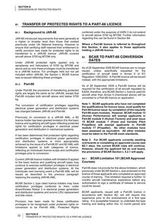 SECTION B
     CONVERSION OF PROTECTED RIGHTS




B1     TRANSFER OF PROTECTED RIGHTS TO A PART-66 LICENCE

B1.1    Background to JAR-66                                  conferred under the auspices of AWN 3 do not extend
                                                              to aircraft above 5700 kg MTOM. Further information
JAR-66 introduced requirements that were generally at         regarding this can be found in Section B4.
a higher or broader level than those that existed
previously under UK National licensing. However to            Where a Part-66 licence is referred to throughout
ensure that certifying staff retained their entitlement to    this Section, it also applies to those applicants
certify provision was made for protected rights to be         holding a JAR-66 licence.
transferred to a JAR-66 licence. JAR-66 covered
aircraft above 5700 kg MTOM only.                             B2     BCAR TO PART-66 CONVERSION
                                                                     DATES
Under JAR-66 protected rights applied only to
aeroplanes and helicopters of 5700 kg MTOM and
above and so only these privileges could be transferred       As of 28 September 2006 BCAR licences are no longer
to a JAR-66 licence. For privileges held but not yet          issued, unless specifically requested for the
included within JAR-66, the Section L BCAR licence            certification of aircraft listed in Annex II of EC
was re-issued reflecting these privileges.                    Regulation 1592/2002. A Part-66 licence will be issued
                                                              instead, with the appropriate limitations.
B1.2    Part-66
                                                              As of 28 September 2008 a Part-66 licence will be
                                                              required for the certification of all aircraft regulated by
Under Part-66 the provisions of transferring protected
                                                              EASA, therefore, any BCAR Section L licence used for
rights are largely the same as for JAR-66, except that
                                                              aircraft other than Annex II (mentioned above) will be
Part-66 includes both aircraft above and below 5700
                                                              converted to a Part-66 licence on application.
kg.
                                                              Note 1: BCAR applicants who have not completed
The conversion of certification privileges regarding
                                                              the qualifications for licence issue, must qualify for
electrical power generation and distribution systems
                                                              Part-66 licence issue by completion of the requisite
has changed between JAR-66 and Part-66.
                                                              Part-66 exam modules. However, BCAR module 13
                                                              (Human Performance) will exempt applicants in
Previously on conversion to a JAR-66 AML, a B2
                                                              Part-66 module 9 (Human Factors) and post issue
licence holder has been granted limitation 8 to the basic
                                                              15 BCAR module 7 (Fixed and Variable Pitch
licence and qualifying aircraft types reflecting protected
                                                              Propellers) will exempt applicants in Part-66
rights for certification privileges in electrical power
                                                              module 17 (Propeller). No other modules have
generation and distribution in mechanical systems.
                                                              been assessed as equivalent. All other modules
                                                              must be taken to the Part-66 exam standards.
It has been determined that protected rights regarding
certification privileges in electrical power generation
                                                              Note 2: For BCAR applicants currently awaiting
and distribution systems is more appropriately
                                                              oral boards or completing an approved course (see
achieved by the issue of a Part-66 B1 and B2 AML with
                                                              B2.1 also), the current BCAR rules will continue.
limitations applied to both categories of licence,
                                                              However, should the applicant fail an oral board,
reflecting an individuals licence scope and certification
                                                              the provisions of BCAR Section L 5.2.1 will apply.
privileges prior to conversion.

Current JAR-66 licence holders with limitation 8 applied      B2.1 BCAR Limitation 101 (BCAR Approved
to the basic licence and qualifying aircraft types may        Courses)
continue to exercise certification privileges in electrical
power generation and distribution systems. At the             Part-66 does not provide for the above limitation, which
individuals next licensing event a Part-66 AML will be        previously under BCAR Section L was endorsed on the
issued as described in the previous paragraph                 licence of those applicants who completed an approved
replacing the existing JAR-66 AML.                            course of training. This limitation required a further 12
                                                              months aircraft maintenance experience before any
BCAR Section L type rated licence holders may have            authorisation to sign a certificate of release to service
certification privileges conferred to them under              could be issued.
Airworthiness Notice 3 in electrical power generation
and distribution systems and avionic LRU replacement          BCAR applicants, issued with a Part-66 licence in
and bite check.                                               accordance with Section B2, will still require this
                                                              experience prior to the endorsement of a first type
Provision has been made for these certification               rating. It is acceptable however, to undertake the type
privileges to be recognised under protected rights on         training and testing within this 12 month period and
conversion to be Part-66 AML. Protected Rights

          SECTION B
  22      TRANSFER OF PROTECTED RIGHTS TO A PART-66 LICENCE
 