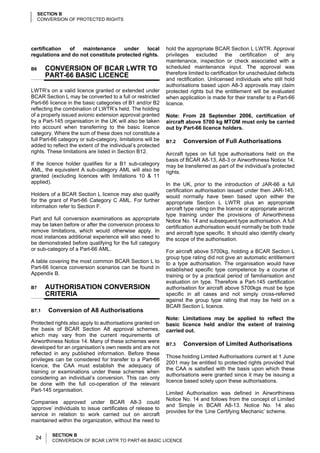 SECTION B
     CONVERSION OF PROTECTED RIGHTS




certification  of   maintenance      under    local          hold the appropriate BCAR Section L LWTR. Approval
regulations and do not constitute protected rights.          privileges excluded the certification of any
                                                             maintenance, inspection or check associated with a
B6     CONVERSION OF BCAR LWTR TO                            scheduled maintenance input. The approval was
       PART-66 BASIC LICENCE                                 therefore limited to certification for unscheduled defects
                                                             and rectification. Unlicensed individuals who still hold
                                                             authorisations based upon A8-3 approvals may claim
LWTR’s on a valid licence granted or extended under          protected rights but the entitlement will be evaluated
BCAR Section L may be converted to a full or restricted      when application is made for their transfer to a Part-66
Part-66 licence in the basic categories of B1 and/or B2      licence.
reflecting the combination of LWTR’s held. The holding
of a properly issued avionic extension approval granted      Note: From 28 September 2006, certification of
by a Part-145 organisation in the UK will also be taken      aircraft above 5700 kg MTOM must only be carried
into account when transferring to the basic licence          out by Part-66 licence holders.
category. Where the sum of these does not constitute a
full Part-66 category or sub-category, limitations will be   B7.2   Conversion of Full Authorisations
added to reflect the extent of the individual’s protected
rights. These limitations are listed in Section B12.         Aircraft types on full type authorisations held on the
                                                             basis of BCAR A8-13, A8-3 or Airworthiness Notice 14,
If the licence holder qualifies for a B1 sub-category        may be transferred as part of the individual’s protected
AML, the equivalent A sub-category AML will also be          rights.
granted (excluding licences with limitations 10 & 11
applied).                                                    In the UK, prior to the introduction of JAR-66 a full
                                                             certification authorisation issued under then JAR-145,
Holders of a BCAR Section L licence may also qualify         would normally have been based upon either the
for the grant of Part-66 Category C AML. For further         appropriate Section L LWTR plus an appropriate
information refer to Section F.                              aircraft type rating on the licence or appropriate aircraft
                                                             type training under the provisions of Airworthiness
Part and full conversion examinations as appropriate         Notice No. 14 and subsequent type authorisation. A full
may be taken before or after the conversion process to       certification authorisation would normally be both trade
remove limitations, which would otherwise apply. In          and aircraft type specific. It should also identify clearly
most instances additional experience will also need to       the scope of the authorisation.
be demonstrated before qualifying for the full category
or sub-category of a Part-66 AML.                            For aircraft above 5700kg, holding a BCAR Section L
                                                             group type rating did not give an automatic entitlement
A table covering the most common BCAR Section L to           to a type authorisation. The organisation would have
Part-66 licence conversion scenarios can be found in         established specific type competence by a course of
Appendix B.                                                  training or by a practical period of familiarisation and
                                                             evaluation on type. Therefore a Part-145 certification
B7     AUTHORISATION CONVERSION                              authorisation for aircraft above 5700kgs must be type
       CRITERIA                                              specific in all cases and not simply cross-referred
                                                             against the group type rating that may be held on a
                                                             BCAR Section L licence.
B7.1    Conversion of A8 Authorisations
                                                             Note: Limitations may be applied to reflect the
Protected rights also apply to authorisations granted on     basic licence held and/or the extent of training
the basis of BCAR Section A8 approval schemes,               carried out.
which may vary from the current requirements of
Airworthiness Notice 14. Many of these schemes were
                                                             B7.3   Conversion of Limited Authorisations
developed for an organisation’s own needs and are not
reflected in any published information. Before these
                                                             Those holding Limited Authorisations current at 1 June
privileges can be considered for transfer to a Part-66
                                                             2001 may be entitled to protected rights provided that
licence, the CAA must establish the adequacy of
                                                             the CAA is satisfied with the basis upon which these
training or examinations under these schemes when
                                                             authorisations were granted since it may be issuing a
considering an individual’s conversion. This can only
                                                             licence based solely upon these authorisations.
be done with the full co-operation of the relevant
Part-145 organisation.
                                                             Limited Authorisation was defined in Airworthiness
                                                             Notice No. 14 and follows from the concept of Limited
Companies approved under BCAR A8-3 could
                                                             and Simple in BCAR A8-13. Notice No. 14 also
‘approve’ individuals to issue certificates of release to
                                                             provides for the ‘Line Certifying Mechanic’ scheme.
service in relation to work carried out on aircraft
maintained within the organization, without the need to

          SECTION B
  24      CONVERSION OF BCAR LWTR TO PART-66 BASIC LICENCE
 