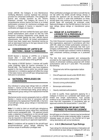 SECTION B




                                                                                                                          Section A
                                                                              CONVERSION OF PROTECTED RIGHTS




Under JAR-66, the Category A Line Maintenance                When certification privileges are held on aircraft that do




                                                                                                                                      OF PROTECTED
                                                                                                                                       CONVERSION
Certifying Mechanic Licence replaced the previous            not fall within the EASA aircraft listings (Annex II




                                                                                                                          Section B

                                                                                                                                          RIGHTS
provision for unlicensed certification. The Category B1      aircraft) the applicant will be returned their BCAR




                                                                                                                          Section
licence also includes provision for the ‘Avionic             Section L licence in order that certification on these
Extension’ concept. The Category B2 licence is a             aircraft types may continue to be exercised. Annex II
comprehensive avionic licence but there is no limited        aircraft types will eventually be endorsed under
authorisation provision for mechanical privileges and        National privileges on the Part-66 licence in the form of
therefore a Category A licence is required if such           type ratings, group ratings or manufacturer group




                                                                                                                          Section C
certification privileges are required.                       ratings.

An organisation will have verified the basis upon which      B10     ISSUE OF A CATEGORY A
limited authorisations were issued so that the CAA                   LICENCE TO A PREVIOUSLY
Personnel Licensing Department could identify any
significant shortfall against the then JAR-66 licence
                                                                     UNLICENSED ENGINEER
requirements, now Part-66. All limited authorisations




                                                                                                                          Section D
should have been based upon theoretical training as          The CAA Personnel Licensing Department requested
well as task-based training on the type relevant to the      that organisations approved in accordance with then
scope of the authorisation.                                  JAR-145, detail any limited authorisation schemes in
                                                             place and confirm those individuals that held such
B8    CONVERSION OF LWTR’S OF                                company authorisations. These submissions enabled
      SECTION L ISSUE 14 ONWARDS                             the CAA to consider each scheme in terms of allowing




                                                                                                                          Section E
                                                             valid unlicensed certifying privileges as a protected
                                                             right.
BCAR Section L licences or LWTR’s on a licence
issued after 1 June 2001 were restricted to                  The lists that were requested and subsequently
maintenance on aircraft below 5700 kg MTOM.                  provided by the organisations concerned provided the
                                                             names of unlicensed certifying personnel with limited




                                                                                                                          Section F
The majority of BCAR Section L licences will qualify         authorisations valid as of 1 June 2001. This excluded
under protected rights for licence conversion to a           the following:
Part-66 AML. The Part-66 AML may have limitations
applied to the basic licence and/or any aircraft types       •     Personnel who left the organisation before
endorsed on it. Limitations applied will reflect the scope         1/6/01
of the basic licence and aircraft type ratings/approvals




                                                                                                                          Section G
held prior to conversion.                                    •     One-off approvals issued under BCAR A8-3

B9    NATIONAL PRIVILEGES ON                                 •     Limited authorisations without CRS
      CONVERSION
                                                             •     Ground running authorizations

Any individual or group type ratings held on a BCAR
                                                                                                                          Section H
                                                             •     Boroscope authorizations
Section L licence at the time of conversion will be
transferred to an individual type rating, group rating or    •     Heavily restricted authorisations
manufacturers group rating on the replacement Part-66
AML.                                                         In order to qualify, those applicants applying for a
                                                             Category A licence as a protected right based upon
Mechanical and/or avionic paragraphs held on a BCAR          limited and simple authorisations, must provide
                                                                                                                          Section I




Section L licence at the time of conversion will be          evidence of an authorisation issued by a UK JAR-145
transferred to the replacement Part-66 AML in the form       (now Part-145) organisation in accordance with an
of aircraft type ratings, group ratings or manufacturers     approved scheme and issued before 1 June 2001.
group ratings.

Note 1: In order to claim an aircraft type rating/group
                                                             B11     CONVERSION OF BCAR TYPE
                                                                     RATINGS TO PART-66 LICENCE
                                                                                                                          Section J




rating or manufacturers group rating from mechanical
and/or avionic paragraphs held. The applicant should
make a statement of experience on the aircraft types         Aircraft types on a Section L licence may be transferred
claimed below 5700kg MTOM (supporting evidence               to a Part-66 licence under protected rights. In general,
may be required) or demonstrate a valid authorisation        obsolete types not shown in the Part-66 list of type
or authorisations issued by an approved organisation.        rating descriptions will not be transferred.
                                                                                                                          Section K




Note 2: Limitations will be applied to the aircraft type/    B11.1   A & C (Mechanical) Type Ratings
group/manufacturer group ratings reflecting the
previous scope of certification privileges held.             Type ratings for individual aeroplanes or helicopters will
                                                             be transferred as type ratings in Category B1 with any
                                                                                                                          Index




                                                                                         SECTION B
                                               CONVERSION OF LWTR’S OF SECTION L ISSUE 14 ONWARDS
                                                                                                                  25
 