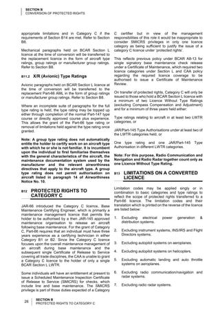 SECTION B
  CONVERSION OF PROTECTED RIGHTS




appropriate limitations and in Category C if the             C certifier but in view of the management
requirements of Section B14 are met. Refer to Section        responsibilities of this role it would be inappropriate to
B8.                                                          consider SMICRS privileges in only one licence
                                                             category as being sufficient to justify the issue of a
Mechanical paragraphs held on BCAR Section L                 category C licence under ‘protected rights’.
licence at the time of conversion will be transferred to
the replacement licence in the form of aircraft type         This reflects previous policy under BCAR A8-13 for
ratings, group ratings or manufacturer group ratings.        single signatory base maintenance check release
Refer to Section B8.                                         under a Certificate of Maintenance, which required two
                                                             licence categories under Section L and CAA policy
B11.2   X/R (Avionic) Type Ratings                           regarding the required licence coverage to be
                                                             authorised to issue a Certificate of Maintenance
Avionic paragraphs held on BCAR Section L licence at         Review.
the time of conversion will be transferred to the
replacement Part-66 AML in the form of group ratings         On transfer of protected rights, Category C will only be
or manufacturer group ratings. Refer to Section B8.          issued to those who hold a BCAR Section L licence with
                                                             a minimum of two Licence Without Type Ratings
Where an incomplete suite of paragraphs for the full         (excluding Compass Compensation and Adjustment)
type rating is held, the type rating may be topped up        and for a minimum of three years held either:
either through completion of the normal Part-147 type
course or directly approved course plus experience.          Type ratings relating to aircraft in at least two LWTR
This allows the grant of the Part-66 type rating or          categories, or
removal of limitations held against the type rating once
granted.                                                     JAR/Part-145 Type Authorisations under at least two of
                                                             the LWTR categories held, or
Note: A group type rating does not automatically
entitle the holder to certify work on an aircraft type       One type rating and one JAR/Part-145                Type
with which he or she is not familiar. It is incumbent        Authorisation in different LWTR categories.
upon the individual to first familiarise themselves
with the general characteristics of the aircraft, the        Note: For this purpose, Radio Communication and
maintenance documentation system used by the                 Navigation and Radio Radar together count only as
manufacturer and the relevant airworthiness                  one Licence Without Type Rating.
directives that apply to the aircraft type. A group
type rating does not permit authorisation on                 B13    LIMITATIONS ON A CONVERTED
aircraft listed in paragraph 14 of Airworthiness                    LICENCE
Notice No. 10.
                                                             Limitation codes may be applied singly or in
B12     PROTECTED RIGHTS TO                                  combination to basic categories and type ratings to
        CATEGORY C                                           reflect the scope of protected rights transferred to a
                                                             Part-66 licence. The limitation codes and their
JAR-66 introduced the Category C licence, Base               translation which is printed on the reverse of the licence
Maintenance Certifying Engineer, which is primarily a        are listed below:
maintenance management licence that permits the
holder to be authorised by a then JAR-145 approved           1.    Excluding electrical     power     generation     &
maintenance organisation to release an aircraft                    distribution systems.
following base maintenance. For the grant of Category
C, Part-66 requires that an individual must have three       2.    Excluding instrument systems, INS/IRS and Flight
years experience as a certifying technician in either              Directors systems.
Category B1 or B2. Since the Category C licence
focuses upon the overall maintenance management of           3.    Excluding autopilot systems on aeroplanes.
an aircraft during base maintenance and the
subsequent single Certificate of Release to Service          4.    Excluding autopilot systems on helicopters.
covering all trade disciplines, the CAA is unable to grant
a Category C licence to the holder of only a single          5.    Excluding automatic landing and auto throttle
BCAR Section L LWTR.                                               systems on aeroplanes.

Some individuals will have an entitlement at present to      6.    Excluding radio communication/navigation and
issue a Scheduled Maintenance Inspection Certificate               radar systems.
of Release to Service (SMICRS) for checks, which
include line and base maintenance. The SMICRS                7.    Excluding radio radar systems.
privilege is part of those duties expected of a Category

         SECTION B
  26     PROTECTED RIGHTS TO CATEGORY C
 