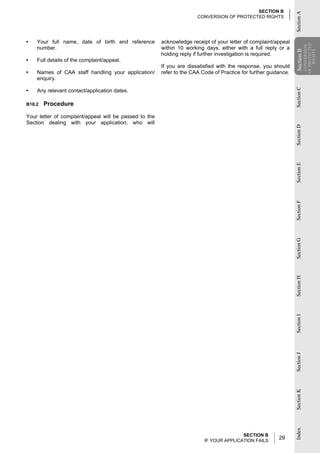 SECTION B




                                                                                                                  Section A
                                                                       CONVERSION OF PROTECTED RIGHTS




•   Your full name, date of birth and reference         acknowledge receipt of your letter of complaint/appeal




                                                                                                                              OF PROTECTED
                                                                                                                               CONVERSION
    number.                                             within 10 working days, either with a full reply or a




                                                                                                                  Section B

                                                                                                                                  RIGHTS
                                                        holding reply if further investigation is required.




                                                                                                                  Section
•   Full details of the complaint/appeal.
                                                        If you are dissatisfied with the response, you should
•   Names of CAA staff handling your application/       refer to the CAA Code of Practice for further guidance.
    enquiry.




                                                                                                                  Section C
•   Any relevant contact/application dates.

B18.2   Procedure

Your letter of complaint/appeal will be passed to the
Section dealing with your application, who will




                                                                                                                  Section D
                                                                                                                  Section E
                                                                                                                  Section F
                                                                                                                  Section G
                                                                                                                  Section H
                                                                                                                  Section I
                                                                                                                  Section J
                                                                                                                  Section K
                                                                                                                  Index




                                                                                         SECTION B
                                                                          IF YOUR APPLICATION FAILS
                                                                                                          29
 