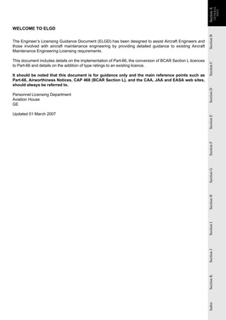 GENERAL
                                                                                                             Section A
                                                                                                             Section A
                                                                                                                           INFO
WELCOME TO ELGD




                                                                                                             Section B
The Engineer’s Licensing Guidance Document (ELGD) has been designed to assist Aircraft Engineers and
those involved with aircraft maintenance engineering by providing detailed guidance to existing Aircraft
Maintenance Engineering Licensing requirements.

This document includes details on the implementation of Part-66, the conversion of BCAR Section L licences




                                                                                                             Section C
to Part-66 and details on the addition of type ratings to an existing licence.

It should be noted that this document is for guidance only and the main reference points such as
Part-66, Airworthiness Notices, CAP 468 (BCAR Section L), and the CAA, JAA and EASA web sites,
should always be referred to.




                                                                                                             Section D
Personnel Licensing Department
Aviation House
GE

Updated 01 March 2007




                                                                                                             Section E
                                                                                                             Section F
                                                                                                             Section G
                                                                                                             Section H
                                                                                                             Section I
                                                                                                             Section J
                                                                                                             Section K
                                                                                                             Index
 