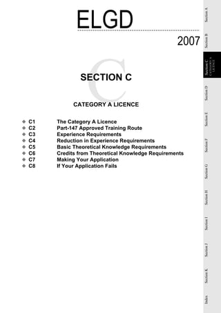 ELGD




                                                            Section A
                                                     2007




                                                            Section B
                                                                        CATEGORY A
                                                                          LICENCE
                                                            Section C
                                                            Section
                 SECTION C




                                                            Section D
               CATEGORY A LICENCE




                                                            Section E
◆   C1   The Category A Licence
◆   C2   Part-147 Approved Training Route
◆   C3   Experience Requirements
◆   C4   Reduction in Experience Requirements




                                                            Section F
◆   C5   Basic Theoretical Knowledge Requirements
◆   C6   Credits from Theoretical Knowledge Requirements
◆   C7   Making Your Application
◆   C8   If Your Application Fails


                                                            Section G
                                                            Section H
                                                            Section I
                                                            Section J
                                                            Section K
                                                            Index
 