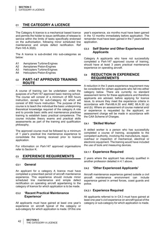 SECTION C
     CATEGORY A LICENCE




C1     THE CATEGORY A LICENCE

The Category A licence is a mechanical based licence         year’s experience, six months must have been gained
and permits the holder to issue certificates of release to   in the 12 months immediately before application. The
service within the limits of tasks specifically endorsed     remainder must have been gained in the 7 years before
on the authorisation, following minor scheduled line         application.
maintenance and simple defect rectification. Ref
Part-145 A.30(6).                                            C3.3     Self Starter and Other Experienced
                                                                      Applicants
The A licence is sub-divided into sub-categories as
below:                                                       Category A applicants who have not successfully
                                                             completed a Part-147 approved course of training,
A1      Aeroplanes Turbine-Engines                           should have at least 3 years practical maintenance
A2      Aeroplanes Piston-Engines                            experience on operating aircraft.
A3      Helicopters Turbine-Engines
A4      Helicopters Piston-Engines
                                                             C4       REDUCTION IN EXPERIENCE
C2     PART-147 APPROVED TRAINING                                     REQUIREMENTS
       ROUTE
                                                             A reduction in the 3 years experience requirement may
                                                             be considered for certain applicants who fall into either
A course of training can be undertaken under the             category below. There are currently no standard
auspices of a Part-147 approved basic training school.       assessment terms for these applications and therefore
The course will consist of a minimum of 800 hours            applicants are advised, before applying for licence
instruction, except for sub-Category A2 which will           issue, to ensure they meet the experience criteria in
consist of 650 hours instruction. The purpose of the         accordance with Part-66.A.30 and AMC 66.A.30 (a)
course is to teach the individual the basic underpinning     and (b). Where an assessment of course material and/
theoretical knowledge required of the category A role        or experience is requested by the applicant, an
and to provide basic skills and maintenance practices        assessment charge will be made in accordance with
training to establish basic practical competence. The        the CAA Scheme of Charges.
course includes theory exams and practical skills
assessments as part of the training and qualification
philosophy.                                                  C4.1     ‘Skilled Worker’

The approved course must be followed by a minimum            A skilled worker is a person who has successfully
of 1 year’s practical line maintenance experience to         completed a course of training, acceptable to the
consolidate the training received prior to licence           competent authority, involving the manufacture, repair,
application.                                                 overhaul or inspection of mechanical, electrical or
                                                             electronic equipment. The training would have included
For information on Part-147 approved organisations           the use of tools and measuring devices.
refer to Section K.
                                                             C4.1.1   Experience Required
C3     EXPERIENCE REQUIREMENTS
                                                             2 years where the applicant has already qualified in
                                                             another profession detailed in 4.1 above.
C3.1    General
                                                             C4.2     ‘Other Experienced Applicants’
An applicant for a category A licence must have
completed a prescribed period of aircraft maintenance        Aircraft maintenance experience gained outside a civil
experience. This experience should include minor             aircraft maintenance environment can include
scheduled line maintenance and simple defect                 experience gained in armed forces, coast guards and
rectification on operating aircraft appertaining to the      police.
category of licence for which application is to be made.
                                                             C4.2.1   Experience Required
C3.2    ‘Recent Practical Maintenance
        Experience’                                          All applicants referred to in C4.3 must have gained at
                                                             least one year’s civil experience on aircraft typical of the
All applicants must have gained at least one year’s          category or sub-category for which application is made.
experience on aircraft typical of the category or
sub-category for which application is made. Of this one



          SECTION C
  42      THE CATEGORY A LICENCE
 