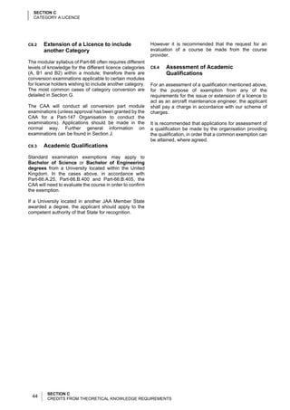 SECTION C
  CATEGORY A LICENCE




C6.2   Extension of a Licence to include                   However it is recommended that the request for an
       another Category                                    evaluation of a course be made from the course
                                                           provider.
The modular syllabus of Part-66 often requires different
levels of knowledge for the different licence categories   C6.4   Assessment of Academic
(A, B1 and B2) within a module; therefore there are               Qualifications
conversion examinations applicable to certain modules
for licence holders wishing to include another category.   For an assessment of a qualification mentioned above,
The most common cases of category conversion are           for the purpose of exemption from any of the
detailed in Section G.                                     requirements for the issue or extension of a licence to
                                                           act as an aircraft maintenance engineer, the applicant
The CAA will conduct all conversion part module            shall pay a charge in accordance with our scheme of
examinations (unless approval has been granted by the      charges.
CAA for a Part-147 Organisation to conduct the
examinations). Applications should be made in the          It is recommended that applications for assessment of
normal way. Further general information on                 a qualification be made by the organisation providing
examinations can be found in Section J.                    the qualification, in order that a common exemption can
                                                           be attained, where agreed.
C6.3   Academic Qualifications

Standard examination exemptions may apply to
Bachelor of Science or Bachelor of Engineering
degrees from a University located within the United
Kingdom. In the cases above, in accordance with
Part-66.A.25, Part-66.B.400 and Part-66.B.405, the
CAA will need to evaluate the course in order to confirm
the exemption.

If a University located in another JAA Member State
awarded a degree, the applicant should apply to the
competent authority of that State for recognition.




         SECTION C
  44     CREDITS FROM THEORETICAL KNOWLEDGE REQUIREMENTS
 