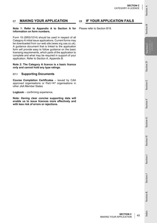 SECTION C




                                                                                                                Section A
                                                                                           CATEGORY A LICENCE




C7     MAKING YOUR APPLICATION                              C8   IF YOUR APPLICATION FAILS




                                                                                                                Section B
Note 1: Refer to Appendix A to Section A for                Please refer to Section B18.
information on form numbers.

Form 19 (SRG/1014) should be used in respect of all
Category A initial issue applications. Current forms may




                                                                                                                            CATEGORY A
be downloaded from our web site (www.srg.caa.co.uk).




                                                                                                                              LICENCE
                                                                                                                Section C
A guidance document that is linked to the application




                                                                                                                Section
form will provide easy to follow guidance on the basic
licensing requirements, which parts of the application to
complete and what may be required in support of your
application. Refer to Section A, Appendix B.




                                                                                                                Section D
Note 2: The Category A licence is a basic licence
only and cannot hold any type ratings.

C7.1   Supporting Documents

Course Completion Certificates – issued by CAA




                                                                                                                Section E
approved organisations or Part-147 organisations in
other JAA Member States

Logbook – confirming experience.

Note: Having clear concise supporting data will




                                                                                                                Section F
enable us to issue licences more effectively and
with less risk of errors or rejections.




                                                                                                                Section G
                                                                                                                Section H
                                                                                                                Section I
                                                                                                                Section J
                                                                                                                Section K
                                                                                                                Index




                                                                                            SECTION C
                                                                              MAKING YOUR APPLICATION
                                                                                                           45
 