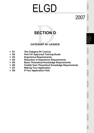 ELGD




                                                            Section A
                                                     2007




                                                            Section B
                                                            Section C
                 SECTION D




                                                                        CATEGORY B1
                                                                          LICENCE
                                                            Section D
                                                            Section
              CATEGORY B1 LICENCE




                                                            Section E
◆   D1   The Category B1 Licence
◆   D2   Part-147 Approved Training Route
◆   D3   Experience Requirements
◆   D4   Reduction in Experience Requirements




                                                            Section F
◆   D5   Basic Theoretical Knowledge Requirements
◆   D6   Credits from Theoretical Knowledge Requirements
◆   D7   Making Your Application
◆   D8   If Your Application Fails


                                                            Section G
                                                            Section H
                                                            Section I
                                                            Section J
                                                            Section K
                                                            Index
 