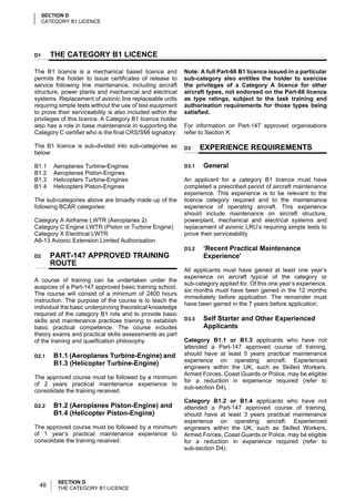 SECTION D
     CATEGORY B1 LICENCE




D1     THE CATEGORY B1 LICENCE

The B1 licence is a mechanical based licence and            Note: A full Part-66 B1 licence issued in a particular
permits the holder to issue certificates of release to      sub-category also entitles the holder to exercise
service following line maintenance, including aircraft      the privileges of a Category A licence for other
structure, power plants and mechanical and electrical       aircraft types, not endorsed on the Part-66 licence
systems. Replacement of avionic line replaceable units      as type ratings, subject to the task training and
requiring simple tests without the use of test equipment    authorisation requirements for those types being
to prove their serviceability is also included within the   satisfied.
privileges of this licence. A Category B1 licence holder
also has a role in base maintenance in supporting the       For information on Part-147 approved organisations
Category C certifier who is the final CRS/SMI signatory.    refer to Section K.

The B1 licence is sub-divided into sub-categories as        D3     EXPERIENCE REQUIREMENTS
below:

B1.1    Aeroplanes Turbine-Engines                          D3.1   General
B1.2    Aeroplanes Piston-Engines
B1.3    Helicopters Turbine-Engines                         An applicant for a category B1 licence must have
B1.4    Helicopters Piston-Engines                          completed a prescribed period of aircraft maintenance
                                                            experience. This experience is to be relevant to the
The sub-categories above are broadly made up of the         licence category required and to the maintenance
following BCAR categories:                                  experience of operating aircraft. This experience
                                                            should include maintenance on aircraft structure,
Category A Airframe LWTR (Aeroplanes 2)                     powerplant, mechanical and electrical systems and
Category C Engine LWTR (Piston or Turbine Engine)           replacement of avionic LRU’s requiring simple tests to
Category X Electrical LWTR                                  prove their serviceability.
A8-13 Avionic Extension Limited Authorisation
                                                            D3.2   ‘Recent Practical Maintenance
D2     PART-147 APPROVED TRAINING                                  Experience’
       ROUTE
                                                            All applicants must have gained at least one year’s
                                                            experience on aircraft typical of the category or
A course of training can be undertaken under the
                                                            sub-category applied for. Of this one year’s experience,
auspices of a Part-147 approved basic training school.
                                                            six months must have been gained in the 12 months
The course will consist of a minimum of 2400 hours
                                                            immediately before application. The remainder must
instruction. The purpose of the course is to teach the
                                                            have been gained in the 7 years before application.
individual the basic underpinning theoretical knowledge
required of the category B1 role and to provide basic
skills and maintenance practices training to establish      D3.3   Self Starter and Other Experienced
basic practical competence. The course includes                    Applicants
theory exams and practical skills assessments as part
of the training and qualification philosophy.               Category B1.1 or B1.3 applicants who have not
                                                            attended a Part-147 approved course of training,
D2.1    B1.1 (Aeroplanes Turbine-Engine) and                should have at least 5 years practical maintenance
                                                            experience on operating aircraft. Experienced
        B1.3 (Helicopter Turbine-Engine)
                                                            engineers within the UK, such as Skilled Workers,
                                                            Armed Forces, Coast Guards or Police, may be eligible
The approved course must be followed by a minimum
                                                            for a reduction in experience required (refer to
of 2 years practical maintenance experience to
                                                            sub-section D4).
consolidate the training received.
                                                            Category B1.2 or B1.4 applicants who have not
D2.2    B1.2 (Aeroplanes Piston-Engine) and                 attended a Part-147 approved course of training,
        B1.4 (Helicopter Piston-Engine)                     should have at least 3 years practical maintenance
                                                            experience on operating aircraft. Experienced
The approved course must be followed by a minimum           engineers within the UK, such as Skilled Workers,
of 1 year’s practical maintenance experience to             Armed Forces, Coast Guards or Police, may be eligible
consolidate the training received.                          for a reduction in experience required (refer to
                                                            sub-section D4).




          SECTION D
  48      THE CATEGORY B1 LICENCE
 