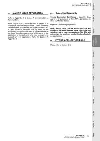 SECTION D




                                                                                                                    Section A
                                                                                          CATEGORY B1 LICENCE




D7    MAKING YOUR APPLICATION                              D7.1   Supporting Documents




                                                                                                                    Section B
                                                           Course Completion Certificates – issued by CAA
Refer to Appendix A to Section A for information on
                                                           approved organisations or Part-147 organisations in
form numbers.
                                                           other EU Member States
Form 19 (SRG/1014) should be used in respect of all
                                                           Logbook – confirming experience.
Category B initial issue applications. Current forms may
be downloaded from our web site (www.srg.caa.co.uk).




                                                                                                                    Section C
                                                           Note: Having clear concise supporting data will
A new guidance document that is linked to the
                                                           enable us to issue licences more effectively and
application form will provide easy to follow guidance on
                                                           with less risk of errors or rejections. The CAA will
the basic licensing requirements, which parts of the
                                                           not contact the applicant for clarification of details
application to complete and what may be required in
                                                           on application.
support of your application. Refer to Section A,




                                                                                                                                CATEGORY B1
Appendix B.




                                                                                                                                  LICENCE
                                                                                                                    Section D
                                                           D8     IF YOUR APPLICATION FAILS




                                                                                                                    Section
                                                           Please refer to Section B18.




                                                                                                                    Section E
                                                                                                                    Section F
                                                                                                                    Section G
                                                                                                                    Section H
                                                                                                                    Section I
                                                                                                                    Section J
                                                                                                                    Section K
                                                                                                                    Index




                                                                                           SECTION D
                                                                             MAKING YOUR APPLICATION
                                                                                                            51
 