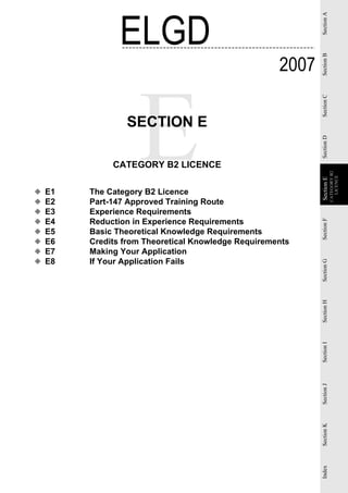 ELGD




                                                            Section A
                                                     2007




                                                            Section B
                                                            Section C
                 SECTION E




                                                            Section D
              CATEGORY B2 LICENCE




                                                                        CATEGORY B2
                                                                          LICENCE
                                                            Section E
                                                            Section
◆   E1   The Category B2 Licence
◆   E2   Part-147 Approved Training Route
◆   E3   Experience Requirements
◆   E4   Reduction in Experience Requirements




                                                            Section F
◆   E5   Basic Theoretical Knowledge Requirements
◆   E6   Credits from Theoretical Knowledge Requirements
◆   E7   Making Your Application
◆   E8   If Your Application Fails


                                                            Section G
                                                            Section H
                                                            Section I
                                                            Section J
                                                            Section K
                                                            Index
 