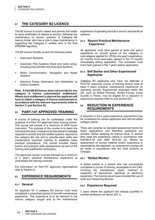 SECTION E
     CATEGORY B2 LICENCE




E1        THE CATEGORY B2 LICENCE

The B2 licence is avionic based and permits the holder        experience of operating aircraft in avionic and electrical
to issue certificates of release to service, following line   systems.
maintenance on avionic systems. A Category B2
licence holder also has a role in base maintenance in         E3.2   ‘Recent Practical Maintenance
supporting the Category C certifier who is the final                  Experience’
CRS/SMI signatory.
                                                              All applicants must have gained at least one year’s
The B2 licence broadly covers the following areas:            experience on aircraft typical of the category or
                                                              sub-category applied for. Of this one year’s experience,
•        Instrument Systems                                   six months must have been gained in the 12 months
                                                              immediately before application. The remainder must
•        Automatic Pilot Systems (fixed and rotary wing),     have been gained in the 7 years before application.
         including Auto-throttle and Auto-land Systems

•        Radio Communication, Navigation and Radar            E3.3   Self Starter and Other Experienced
         Systems                                                     Applicants

•        Electrical Power Generation and Distribution to      Category B2 applicants who have not attended a
         Avionic Systems                                      Part-147 approved course of training should have at
                                                              least 5 years practical maintenance experience on
Note: A Part-66 B2 licence does not provide for any           operating aircraft. Experienced engineers within the
category A licence authorisation entitlement.                 UK, such as Skilled Workers, Armed Forces, Coast
Where such entitlement is desired the applicant will          Guards or Police, may be eligible for a reduction in
have to obtain a category A licence endorsement in            experience required (refer to sub-section E4).
accordance with the relevant requirements (refer to
Section C and Section G).                                     E4     REDUCTION IN EXPERIENCE
                                                                     REQUIREMENTS
E2        PART-147 APPROVED TRAINING
                                                              A reduction in the 5 years experience requirement may
A course of training can be undertaken under the              be considered for certain applicants who fall into either
auspices of a Part-147 approved basic training school.        category below.
The course will consist of a minimum of 2400 hours
instruction. The purpose of the course is to teach the        There are currently no standard assessment terms for
individual the basic underpinning theoretical knowledge       these applications and therefore applicants are
required of aircraft and the related systems required of      advised, before applying for licence issue, to ensure
the category B2 role and to provide basic skills and          they meet the experience criteria in accordance with
maintenance practices training to establish basic             Part-66.A.30 and AMC 66.A.30 (a). Where an
practical competence. The course includes theory              assessment of course material and/or experience is
exams and practical skills assessments as part of the         requested by the applicant, an assessment charge will
training and qualification philosophy.                        be made in accordance with the CAA Scheme of
                                                              Charges.
The approved course must be followed by a minimum
of 2 year’s practical maintenance experience to               E4.1   ‘Skilled Worker’
consolidate the training received.
                                                              A skilled worker is a person who has successfully
For information on Part-147 approved organisations            completed a course of training, acceptable to the CAA,
refer to Section K.                                           involving the manufacture, repair, overhaul or
                                                              inspection of mechanical, electrical or electronic
E3        EXPERIENCE REQUIREMENTS                             equipment. The training would have included the use of
                                                              tools and measuring devices.

E3.1      General                                             E4.2   Experience Required
An applicant for a category B2 licence must have              3 years where the applicant has already qualified in
completed a prescribed period of aircraft maintenance         another profession as above (E4.1).
experience. This experience is to be relevant to the
licence category sought and to the maintenance



             SECTION E
    54       THE CATEGORY B2 LICENCE
 