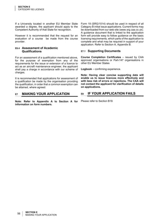 SECTION E
     CATEGORY B2 LICENCE




If a University located in another EU Member State        Form 19 (SRG/1014) should be used in respect of all
awarded a degree, the applicant should apply to the       Category B initial issue applications. Current forms may
Competent Authority of that State for recognition.        be downloaded from our web site (www.srg.caa.co.uk).
                                                          A guidance document that is linked to the application
However it is recommended that the request for an         form will provide easy to follow guidance on the basic
evaluation of a course be made from the course            licensing requirements, which parts of the application to
provider.                                                 complete and what may be required in support of your
                                                          application. Refer to Section A, Appendix B.
E6.4   Assessment of Academic
       Qualifications                                     E7.1   Supporting Documents

For an assessment of a qualification mentioned above,     Course Completion Certificates – issued by CAA
for the purpose of exemption from any of the              approved organisations or Part-147 organisations in
requirements for the issue or extension of a licence to   other EU Member States
act as an aircraft maintenance engineer, the applicant
shall pay a charge in accordance with our scheme of       Logbook – confirming experience.
charges.
                                                          Note: Having clear concise supporting data will
It is recommended that applications for assessment of     enable us to issue licences more effectively and
a qualification be made by the organisation providing     with less risk of errors or rejections. The CAA will
the qualification, in order that a common exemption can   not contact the applicant for clarification of details
be attained, where agreed.                                on applications.

E7     MAKING YOUR APPLICATION                            E8     IF YOUR APPLICATION FAILS

Note: Refer to Appendix A to Section A for                Please refer to Section B18.
information on form numbers.




          SECTION E
 56       MAKING YOUR APPLICATION
 