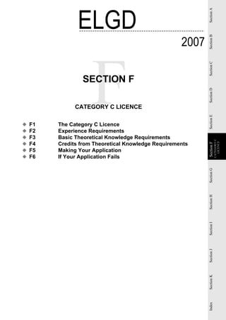 ELGD




                                                            Section A
                                                     2007




                                                            Section B
                                                            Section C
                 SECTION F




                                                            Section D
               CATEGORY C LICENCE




                                                            Section E
◆   F1   The Category C Licence
◆   F2   Experience Requirements
◆   F3   Basic Theoretical Knowledge Requirements




                                                                        CATEGORY C
    F4   Credits from Theoretical Knowledge Requirements




                                                                          LICENCE
◆




                                                            Section F
                                                             Section
◆   F5   Making Your Application
◆   F6   If Your Application Fails




                                                            Section G
                                                            Section H
                                                            Section I
                                                            Section J
                                                            Section K
                                                            Index
 