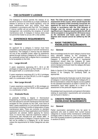 SECTION F
     CATEGORY C LICENCE




F1     THE CATEGORY C LICENCE

The Category C licence permits the release of an                 Note: The CAA would need to conduct a detailed
aircraft to service in its entirety by a single certificate of   assessment of the course, which would require the
release to service by one overall signatory, once all            active co-operation of the university concerned. An
base maintenance work and checks have been                       applicant for such an assessment would incur a
completed in accordance with Part-145. The Category              charge in accordance with the CAA Scheme of
C licence certifier will act primarily in a maintenance          Charges and the amount payable would be a
management role controlling the progress of aircraft             significant sum. Degrees issued outside the UK will
maintenance work. A Category C licence alone does                not be accepted or recognised for UK licence issue
not permit the holder to act as a B1 or B2 certifier.            as the standards and basis upon which such
                                                                 degrees were issued cannot be ratified by the UK
F2     EXPERIENCE REQUIREMENTS                                   CAA.

                                                                 F3     BASIC THEORETICAL
F2.1    General                                                         KNOWLEDGE REQUIREMENTS
An applicant for a category C licence must have
completed a prescribed period of aircraft maintenance            F3.1   General
experience. The Category C licence may be obtained
via one of two available routes: either by experience            Basic knowledge levels for each category licence have
gained through holding a Category B1 or B2 licence, or           been allocated relating to the complexity of
as a graduate entrant with a degree that is considered           certifications appropriate to the particular licence.
to be acceptable to the CAA.                                     Category C certifying staff with a mechanical
                                                                 background should meet the Category B1 basic
F2.2    Large Aircraft                                           knowledge levels. Category C certifying staff with an
                                                                 avionic background should meet the category B2 basic
3 years experience exercising B1.1, B1.3 or B2                   knowledge levels.
privileges on large aircraft or as Part-145 B1.1, B1.3 or
B2 support staff, or a combination of both.                      Refer to Section D for Category B1 Certifying Staff, or
                                                                 Section E for Category B2 Certifying Staff, as
5 years experience exercising B1.2 or B1.4 privileges            appropriate.
on large aircraft or as Part-145 B1.2 or B1.4 support
staff, or a combination of both.                                 Applicants following the Graduate route for direct issue
                                                                 of Category C must still pass either the Category B1 or
F2.3    Non Large Aircraft                                       B2 full examinations unless the degree course qualifies
                                                                 for the standard exemptions as listed in section F4, or
3 years experience exercising B1 or B2 privileges on             exemptions have been agreed as a result of the
non- large aircraft or as Part-145 B1 or B2 support staff,       assessment of the particular degree course.
or a combination of both.
                                                                 Knowledge level requirements and general information
                                                                 relating to examination requirements and procedures
F2.4    Graduate Route                                           can be found in Section J.
A graduate holding a degree in Aeronautical
Engineering, or a similar discipline that is considered by       F4     CREDITS FROM THEORETICAL
the CAA relevant to aircraft maintenance that has been                  KNOWLEDGE REQUIREMENTS
accepted for this purpose by the CAA, must have at
least 3 years experience in a civil aircraft maintenance
                                                                 F4.1   General
environment including 6 months of observation of base
maintenance tasks. There are currently no standard
                                                                 Partial examination exemptions may be given to
assessment terms for these applications and therefore
                                                                 applicants who wish to extend their current licence
applicants are advised, before applying for licence
                                                                 categories to include further maintenance certification
issue, to ensure they meet the experience criteria in
                                                                 privileges (refer to Section G), and to those applicants
accordance with Part-66.A.30 and related AMC. A
                                                                 who hold accepted academic qualifications as detailed
person qualifying for a Category C licence via this route
                                                                 in sections D and E.
will not be entitled to a Category B1 or B2 licence
unless the requirements for those Categories are also
met.




          SECTION F
  58      THE CATEGORY C LICENCE
 