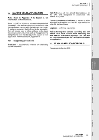 SECTION F




                                                                                                                     Section A
                                                                                           CATEGORY C LICENCE




F5     MAKING YOUR APPLICATION                              Note 1: Courses will have already been assessed by
                                                            the CAA and recognised in accordance with




                                                                                                                     Section B
                                                            Part-66.A.30 para 5.
Note: Refer to Appendix A to Section A for
information on form numbers.                                Course Completion Certificates – issued by CAA
                                                            approved organisations or Part-147 organisations in
Form 19 (SRG/1014) should be used in respect of all         other EU Member States
Category C initial issue applications. Current forms may
be downloaded from our web site (www.srg.caa.co.uk).




                                                                                                                     Section C
                                                            Logbook – confirming experience.
A guidance document that is linked to the application
form will provide easy to follow guidance on the basic      Note 2: Having clear concise supporting data will
licensing requirements, which parts of the application to   enable us to issue licences more effectively and
complete and what may be required in support of your        with less risk of errors or rejections. The CAA will
application. Refer to Section A, Appendix B.                not contact the applicant for clarification of details
                                                            on application.




                                                                                                                     Section D
F5.1   Supporting Documents
                                                            F6   IF YOUR APPLICATION FAILS
Graduates – documentary evidence of satisfactory
course completion.
                                                            Please refer to Section B18.




                                                                                                                     Section E
                                                                                                                                 CATEGORY C
                                                                                                                                   LICENCE
                                                                                                                     Section F
                                                                                                                      Section
                                                                                                                     Section G
                                                                                                                     Section H
                                                                                                                     Section I
                                                                                                                     Section J
                                                                                                                     Section K
                                                                                                                     Index




                                                                                            SECTION F
                                                                              MAKING YOUR APPLICATION
                                                                                                             59
 
