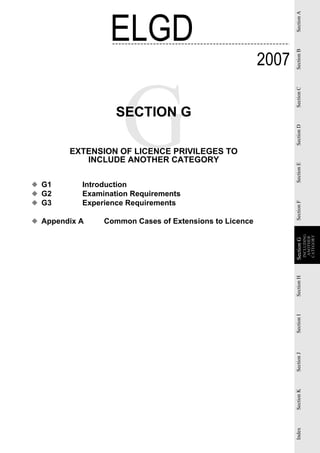 ELGD




                                                               Section A
                                                        2007




                                                               Section B
                                                               Section C
                   SECTION G




                                                               Section D
        EXTENSION OF LICENCE PRIVILEGES TO
           INCLUDE ANOTHER CATEGORY




                                                               Section E
◆ G1       Introduction
◆ G2       Examination Requirements
◆ G3       Experience Requirements




                                                               Section F
◆ Appendix A    Common Cases of Extensions to Licence




                                                                           INCLUDING

                                                                           CATEGORY
                                                                            ANOTHER
                                                               Section G
                                                               Section G
                                                               Section H
                                                               Section I
                                                               Section J
                                                               Section K
                                                               Index
 