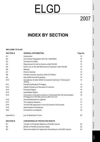 ELGD




                                                                                                 Section A
                                                                                         2007




                                                                                                 Section B
                                                                                                 Section C
                        INDEX BY SECTION




                                                                                                 Section D
WELCOME TO ELGD




                                                                                                 Section E
SECTION A         GENERAL INFORMATION                                                 Page No.
A1                Introduction                                                          12
A2                Commission Regulation (EC) No. 2042/2003                              12
A3                Transition to EASA                                                    12




                                                                                                 Section F
A4                Requirement to hold a Licence under Part-66                           12
A5                How to be an Aircraft Maintenance Engineer under Part-66              13
A6                Medical                                                               13
A7                Proof of Identity                                                     14
A8                Part-66 Licences issued by other EU States                            14




                                                                                                 Section G
A9                Non-EASA Aircraft Engineers                                           14
A10               Acceptance of other EASA Competent Authority’s Training and           14
                  Testing
A11               Part-66 Certification Privileges                                      14
A12               Validity Periods and Renewal of Licences                              15
                                                                                                 Section H


A13               Protected Rights                                                      15
A14               Grandfather Rights                                                    16
A15               Conversion of several Licences or Unlicensed Non-UK Authorisation     16
                  Privileges to a Part-66 Licence (JAA Form 27)
                                                                                                 Section I




A16               Aircraft Maintenance Logbook                                          17
A17               The Logbook Assessor                                                  17
A18               The Part-66 Application Forms & Guidance Documents                    17
A19               Administrative Procedures                                             17
A20               Complaints and Appeals                                                18
                                                                                                 Section J




Appendix A        List of Application Forms                                             20


SECTION B         CONVERSION OF PROTECTED RIGHTS
                                                                                                 Section K




B1                Transfer of Protected Rights to a Part-66 Licence                     22
B2                BCAR to Part-66 Conversion Dates                                      22
B3                Recommendation for Applicants Converting to a Part-66 Licence         23
                                                                                                   Index
                                                                                                 Index
 