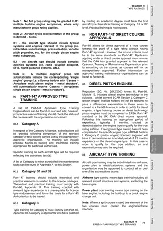 SECTION H




                                                                                                                           Section A
                                                                                                     TYPE RATINGS




Note 1: No full group rating may be granted to B1           by holding an academic degree must take the first
multiple turbine engine aeroplanes, where only              aircraft type theoretical training at Category B1 or B2




                                                                                                                           Section B
manufacturer group rating applies.                          level. Practical training is not required.

Note 2: Aircraft types representative of the group          H4    NON PART-147 DIRECT COURSE
is defined - below.                                               APPROVALS
B1 – the aircraft type should include typical
                                                            Part-66 allows for direct approval of a type course




                                                                                                                           Section C
systems and engines relevant to the group (i.e.
retractable undercarriage, pressurisation, variable         towards the grant of a type rating without having
pitch propeller, etc. for the single piston engine          Part-147 approval. However, the course criteria must
metal subgroup).                                            be to the same standards as Part-147. Applicants
                                                            applying under a direct course approval must ensure
B2 – the aircraft type should include complex               that the CAA has granted approval to the relevant
avionics systems (i.e. radio coupled autopilot,             Operator, Training or Maintenance Organisation, prior




                                                                                                                           Section D
EFIS, flight guidance systems, etc.).                       to embarking on the course, as courses will not be
                                                            retrospectively approved. Further information on
Note 3:       A ‘multiple engines’ group will               approved training maintenance organisations can be
automatically include the corresponding ‘single             found in Section K.
engine’ group (i.e. a licence holder with ‘Cessna –
Aeroplane multi piston engine – metal structure’,           H5    DIESEL PISTON ENGINES




                                                                                                                           Section E
will automatically receive ‘Cessna – Aeroplanes
single piston engine – metal structure’).
                                                            Regulation (EC) No. 2042/2003 Annex III, Part-66,
                                                            Module 16, includes diesel engine technology in the
H3     PART-147 APPROVED TYPE                               syllabus. Whilst current BCAR Section L Category C
       TRAINING                                             (piston engine) licence holders will not be required to




                                                                                                                           Section F
                                                            pass a differences examination in these areas to
A list of Part-147 Approved Type Training                   convert to a Part-66 licence, in order to certify for diesel
Organisations can be found on our web site; however,        engines, a type training course on diesel technology
prospective users of training should check the status of    piston engines must be completed to EASA Part-147
the courses with the organisation concerned.                standard or by UK CAA direct course approval.
                                                            Following this training an appropriate period of
                                                            experience, typically 6 months, should be




                                                                                                                           Section G
H3.1   Category A
                                                            demonstrated on the engine type to qualify for the type
                                                            rating addition. If recognised type training has not been
In respect of the Category A licence, authorisations will
                                                            completed on the specific engine type, a BCAR Section
be granted following completion of the relevant
                                                            L Category C (piston engine) licensed engineer will
category A task training carried out by the appropriately
                                                            have to demonstrate an extended period of 12 months
                                                                                                                                       TYPE RATINGS
approved organisation. The training will include
                                                            experience on the diesel engine type. In this case in
                                                                                                                           Section H
practical hands-on training and theoretical training
                                                            order to qualify for this type addition, an oral
                                                                                                                           Section


appropriate for each task authorised.
                                                            examination may also be required.
Specific training on each aircraft type will be required
reflecting the authorised task(s).                          H6    AIRCRAFT TYPE TRAINING
A list of Category A minor scheduled line maintenance
                                                                                                                           Section I




                                                            Aircraft type training may be sub-divided into airframe,
tasks can be found in Appendix A to this Section.           power plant or electrical/avionic systems and the
                                                            organisation may be approved to conduct all or only
H3.2   Category B1 and B2                                   one of the sub-sections above.

Part-147 training should include theoretical and            Airframe type training means type training including all
practical elements in relation to the licence privileges.   relevant aircraft structure and systems, excluding the
                                                                                                                           Section J




Theoretical and practical training must comply with         bare engine.
Part-66, Appendix III. This training coupled with
relevant type experience is a prerequisite for licence      Power plant type training means type training on the
type endorsement and forms the basis for a Part-145         bare engine, including the build-up to a quick engine
Authorisation to be issued.                                 change unit.
                                                                                                                           Section K




H3.3   Category C                                           Note: Where a split course is used one element of the
                                                            two courses must contain the engine/airframe
Type training for Category C must comply with Part-66,      interface.
Appendix III. Category C applicants who have qualified
                                                                                                                           Index




                                                                                            SECTION H
                                                                      PART-147 APPROVED TYPE TRAINING
                                                                                                                  71
 
