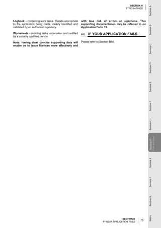 SECTION H




                                                                                                           Section A
                                                                                           TYPE RATINGS




Logbook – containing work tasks. Details appropriate    with less risk of errors or rejections. This
to the application being made, clearly identified and   supporting documentation may be referred to on




                                                                                                           Section B
validated by an authorised signatory.                   Application Form 19.

Worksheets - detailing tasks undertaken and certified   H11   IF YOUR APPLICATION FAILS
by a suitably qualified person.

Note: Having clear concise supporting data will         Please refer to Section B18.




                                                                                                           Section C
enable us to issue licences more effectively and




                                                                                                           Section D
                                                                                                           Section E
                                                                                                           Section F
                                                                                                           Section G
                                                                                                                       TYPE RATINGS
                                                                                                           Section H
                                                                                                           Section
                                                                                                           Section I
                                                                                                           Section J
                                                                                                           Section K
                                                                                                           Index




                                                                                         SECTION H
                                                                          IF YOUR APPLICATION FAILS
                                                                                                      73
 