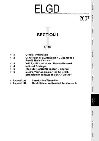 ELGD




                                                              Section A
                                                       2007




                                                              Section B
                                                              Section C
                    SECTION I




                                                              Section D
                          BCAR




                                                              Section E
◆ I1       General Information
◆ I2       Conversion of BCAR Section L Licence to a
           Part-66 Basic Licence
◆   I3     Validity of Licences and Licence Renewal




                                                              Section F
◆   I4     National Privileges
◆   I5     The Future of BCAR Section L Licence
◆   I6     Making Your Application for the Grant,
           Extension or Renewal of a BCAR Licence


                                                              Section G
◆ Appendix A    Introduction Timetable
◆ Appendix B    Quick Reference Renewal Requirements          Section H
                                                              Section II
                                                                           BCAR
                                                               Section
                                                              Section J
                                                              Section K
                                                              Index
 