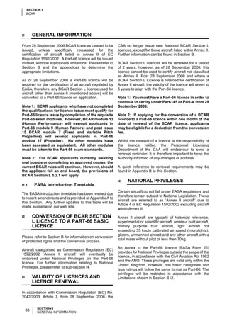 SECTION I
     BCAR




I1        GENERAL INFORMATION

From 28 September 2006 BCAR licences ceased to be             CAA no longer issue new National BCAR Section L
issued, unless specifically requested for the                 licences, except for those aircraft listed within Annex II.
certification of aircraft listed in Annex II of EC            Further information can be found in Section B.
Regulation 1592/2002. A Part-66 licence will be issued
instead, with the appropriate limitations. Please refer to    BCAR Section L licences will be renewed for a period
Section B and the appendices to determine the                 of 2 years, however, as of 28 September 2008, this
appropriate limitations.                                      licence cannot be used to certify aircraft not classified
                                                              as Annex II. Post 28 September 2008 and where a
As of 28 September 2008 a Part-66 licence will be             BCAR Section L Licence is retained for certification of
required for the certification of all aircraft regulated by   Annex II aircraft, the validity of the licence will revert to
EASA, therefore, any BCAR Section L licence used for          5 years to align with the Part-66 licence.
aircraft other than Annex II (mentioned above) will be
converted to a Part-66 licence on application.                Note 1: You must have a Part-66 licence in order to
                                                              continue to certify under Part-145 or Part-M from 28
Note 1: BCAR applicants who have not completed                September 2008.
the qualifications for licence issue must qualify for
Part-66 licence issue by completion of the requisite          Note 2: If applying for the conversion of a BCAR
Part-66 exam modules. However, BCAR module 13                 licence to a Part-66 licence within one month of the
(Human Performance) will exempt applicants in                 date of renewal of the BCAR licence, applicants
Part-66 module 9 (Human Factors) and post issue               may be eligible for a deduction from the conversion
15 BCAR module 7 (Fixed and Variable Pitch                    fee.
Propellers) will exempt applicants in Part-66
module 17 (Propeller). No other modules have                  Whilst the renewal of a licence is the responsibility of
been assessed as equivalent. All other modules                the licence holder, the Personnel Licensing
must be taken to the Part-66 exam standards.                  Department of the CAA will endeavour to send a
                                                              renewal reminder. It is therefore important to keep the
Note 2: For BCAR applicants currently awaiting                Authority informed of any changes of address.
oral boards or completing an approved course, the
current BCAR rules will continue. However, should             A quick reference to renewal requirements may be
the applicant fail an oral board, the provisions of           found in Appendix B to this Section.
BCAR Section L 5.2.1 will apply.
                                                              I4    NATIONAL PRIVILEGES
I1.1      EASA Introduction Timetable
                                                              Certain aircraft do not fall under EASA regulations and
The EASA introduction timetable has been revised due
                                                              therefore remain subject to National Legislation. These
to recent amendments and is provided at Appendix A to
                                                              aircraft are referred to as ‘Annex II aircraft’ due to
this Section. Any further updates to this table will be
                                                              Article 4 of EC Regulation 1592/2002 excluding aircraft
made available on our web site.
                                                              within Annex II.

I2        CONVERSION OF BCAR SECTION                          Annex II aircraft are typically of historical relevance,
          L LICENCE TO A PART-66 BASIC                        experimental or scientific aircraft, amateur built aircraft,
          LICENCE                                             military purpose built aircraft, light aircraft not
                                                              exceeding 35 knots calibrated air speed (microlights),
                                                              gliders, unmanned aircraft and any other aircraft with a
Please refer to Section B for information on conversion
                                                              total mass without pilot of less then 70kg.
of protected rights and the conversion process.
                                                              An Annex to the Part-66 licence (EASA Form 26)
Aircraft categorised as Commission Regulation (EC)
                                                              provides for National Privileges outside the scope of the
1592/2002 ‘Annex II aircraft’ will eventually be
                                                              licence, in accordance with the Civil Aviation Act 1982
endorsed under National Privileges on the Part-66
                                                              and the ANO. These privileges are valid only within the
licence. For further information relating to National
                                                              United Kingdom, however, the basic categories and
Privileges, please refer to sub-section I4.
                                                              type ratings will follow the same format as Part-66. The
                                                              privileges will be restricted in accordance with the
I3        VALIDITY OF LICENCES AND                            Limitations shown in Section B12.
          LICENCE RENEWAL

In accordance with Commission Regulation (EC) No.
2042/2003, Article 7, from 28 September 2006, the


           SECTION I
     88    GENERAL INFORMATION
 