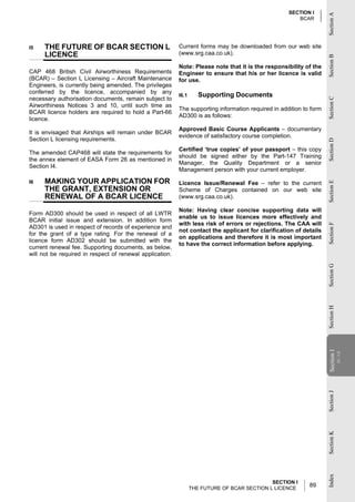 SECTION I




                                                                                                                    Section A
                                                                                                       BCAR




I5    THE FUTURE OF BCAR SECTION L                        Current forms may be downloaded from our web site
      LICENCE                                             (www.srg.caa.co.uk).




                                                                                                                    Section B
                                                          Note: Please note that it is the responsibility of the
CAP 468 British Civil Airworthiness Requirements          Engineer to ensure that his or her licence is valid
(BCAR) – Section L Licensing – Aircraft Maintenance       for use.
Engineers, is currently being amended. The privileges
conferred by the licence, accompanied by any
                                                          I6.1      Supporting Documents
necessary authorisation documents, remain subject to




                                                                                                                    Section C
Airworthiness Notices 3 and 10, until such time as
                                                          The supporting information required in addition to form
BCAR licence holders are required to hold a Part-66
                                                          AD300 is as follows:
licence.
                                                          Approved Basic Course Applicants – documentary
It is envisaged that Airships will remain under BCAR
                                                          evidence of satisfactory course completion.
Section L licensing requirements.




                                                                                                                    Section D
                                                          Certified ‘true copies’ of your passport – this copy
The amended CAP468 will state the requirements for
                                                          should be signed either by the Part-147 Training
the annex element of EASA Form 26 as mentioned in
                                                          Manager, the Quality Department or a senior
Section I4.
                                                          Management person with your current employer.

I6    MAKING YOUR APPLICATION FOR                         Licence Issue/Renewal Fee – refer to the current




                                                                                                                    Section E
      THE GRANT, EXTENSION OR                             Scheme of Charges contained on our web site
      RENEWAL OF A BCAR LICENCE                           (www.srg.caa.co.uk).

                                                          Note: Having clear concise supporting data will
Form AD300 should be used in respect of all LWTR
                                                          enable us to issue licences more effectively and
BCAR initial issue and extension. In addition form
                                                          with less risk of errors or rejections. The CAA will




                                                                                                                    Section F
AD301 is used in respect of records of experience and
                                                          not contact the applicant for clarification of details
for the grant of a type rating. For the renewal of a
                                                          on applications and therefore it is most important
licence form AD302 should be submitted with the
                                                          to have the correct information before applying.
current renewal fee. Supporting documents, as below,
will not be required in respect of renewal application.




                                                                                                                    Section G
                                                                                                                    Section H
                                                                                                                    Section II
                                                                                                                                 BCAR
                                                                                                                     Section
                                                                                                                    Section J
                                                                                                                    Section K
                                                                                                                    Index




                                                                                             SECTION I
                                                                 THE FUTURE OF BCAR SECTION L LICENCE
                                                                                                            89
 
