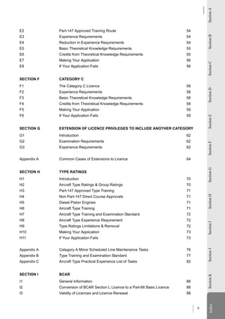 Section A
E2           Part-147 Approved Training Route                                  54




                                                                                        Section B
E3           Experience Requirements                                           54
E4           Reduction in Experience Requirements                              54
E5           Basic Theoretical Knowledge Requirements                          55
E6           Credits from Theoretical Knowledge Requirements                   55
E7           Making Your Application                                           56




                                                                                        Section C
E8           If Your Application Fails                                         56


SECTION F    CATEGORY C
F1           The Category C Licence                                            58




                                                                                        Section D
F2           Experience Requirements                                           58
F3           Basic Theoretical Knowledge Requirements                          58
F4           Credits from Theoretical Knowledge Requirements                   58
F5           Making Your Application                                           59
F6           If Your Application Fails                                         59




                                                                                        Section E
SECTION G    EXTENSION OF LICENCE PRIVILEGES TO INCLUDE ANOTHER CATEGORY
G1           Introduction                                                      62
G2           Examination Requirements                                          62




                                                                                        Section F
G3           Experience Requirements                                           62


Appendix A   Common Cases of Extensions to Licence                             64




                                                                                        Section G
SECTION H    TYPE RATINGS
H1           Introduction                                                      70
H2           Aircraft Type Ratings & Group Ratings                             70
H3           Part-147 Approved Type Training                                   71       Section H
H4           Non Part-147 Direct Course Approvals                              71
H5           Diesel Piston Engines                                             71
H6           Aircraft Type Training                                            71
H7           Aircraft Type Training and Examination Standard                   72
H8           Aircraft Type Experience Requirement                              72
                                                                                        Section I




H9           Type Ratings Limitations & Removal                                72
H10          Making Your Application                                           73
H11          If Your Application Fails                                         73


Appendix A   Category A Minor Scheduled Line Maintenance Tasks                 76
                                                                                        Section J




Appendix B   Type Training and Examination Standard                            77
Appendix C   Aircraft Type Practical Experience List of Tasks                  82


SECTION I    BCAR
                                                                                        Section K




I1           General Information                                               88
I2           Conversion of BCAR Section L Licence to a Part-66 Basic Licence   88
I3           Validity of Licences and Licence Renewal                          88
                                                                                          Index
                                                                                        Index




                                                                                    9
 