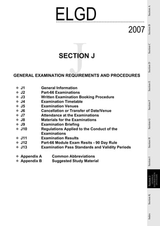 ELGD




                                                               Section A
                                                        2007




                                                               Section B
                                                               Section C
                    SECTION J




                                                               Section D
GENERAL EXAMINATION REQUIREMENTS AND PROCEDURES




                                                               Section E
◆   J1     General Information
◆   J2     Part-66 Examinations
◆   J3     Written Examination Booking Procedure
◆   J4     Examination Timetable




                                                               Section F
◆   J5     Examination Venues
◆   J6     Cancellation or Transfer of Date/Venue
◆   J7     Attendance at the Examinations
◆   J8     Materials for the Examinations


                                                               Section G
◆   J9     Examination Briefing
◆   J10    Regulations Applied to the Conduct of the
           Examinations
◆ J11      Examination Results
                                                               Section H


◆ J12      Part-66 Module Exam Resits - 90 Day Rule
◆ J13      Examination Pass Standards and Validity Periods

◆ Appendix A    Common Abbreviations
                                                               Section I




◆ Appendix B    Suggested Study Material
                                                                           INFORMATION
                                                                             ON EXAMS
                                                                              GENERAL
                                                               Section J
                                                               Section
                                                               Section K
                                                               Index
 