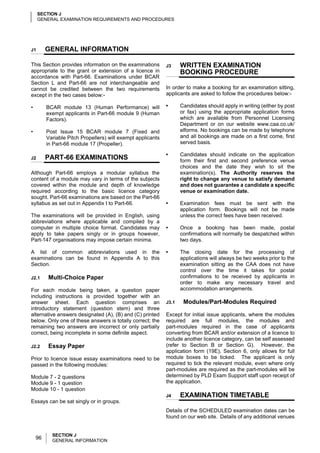 SECTION J
     GENERAL EXAMINATION REQUIREMENTS AND PROCEDURES




J1       GENERAL INFORMATION

This Section provides information on the examinations        J3     WRITTEN EXAMINATION
appropriate to the grant or extension of a licence in               BOOKING PROCEDURE
accordance with Part-66. Examinations under BCAR
Section L and Part-66 are not interchangeable and
cannot be credited between the two requirements              In order to make a booking for an examination sitting,
except in the two cases below:-                              applicants are asked to follow the procedures below:-

•        BCAR module 13 (Human Performance) will             •      Candidates should apply in writing (either by post
         exempt applicants in Part-66 module 9 (Human               or fax) using the appropriate application forms
         Factors).                                                  which are available from Personnel Licensing
                                                                    Department or on our website www.caa.co.uk/
•        Post Issue 15 BCAR module 7 (Fixed and                     elforms. No bookings can be made by telephone
         Variable Pitch Propellers) will exempt applicants          and all bookings are made on a first come, first
         in Part-66 module 17 (Propeller).                          served basis.

                                                             •      Candidates should indicate on the application
J2       PART-66 EXAMINATIONS                                       form their first and second preference venue
                                                                    choices and the date they wish to sit the
Although Part-66 employs a modular syllabus the                     examination(s). The Authority reserves the
content of a module may vary in terms of the subjects               right to change any venue to satisfy demand
covered within the module and depth of knowledge                    and does not guarantee a candidate a specific
required according to the basic licence category                    venue or examination date.
sought. Part-66 examinations are based on the Part-66
syllabus as set out in Appendix I to Part-66.                •      Examination fees must be sent with the
                                                                    application form. Bookings will not be made
The examinations will be provided in English, using                 unless the correct fees have been received.
abbreviations where applicable and compiled by a
computer in multiple choice format. Candidates may           •      Once a booking has been made, postal
apply to take papers singly or in groups however,                   confirmations will normally be despatched within
Part-147 organisations may impose certain minima.                   two days.

A list of common abbreviations used in the                   •      The closing date for the processing of
examinations can be found in Appendix A to this                     applications will always be two weeks prior to the
Section.                                                            examination sitting as the CAA does not have
                                                                    control over the time it takes for postal
J2.1     Multi-Choice Paper                                         confirmations to be received by applicants in
                                                                    order to make any necessary travel and
For each module being taken, a question paper                       accommodation arrangements.
including instructions is provided together with an
answer sheet. Each question comprises an                     J3.1    Modules/Part-Modules Required
introductory statement (question stem) and three
alternative answers designated (A), (B) and (C) printed      Except for initial issue applicants, where the modules
below. Only one of these answers is totally correct; the     required are full modules, the modules and
remaining two answers are incorrect or only partially        part-modules required in the case of applicants
correct, being incomplete in some definite aspect.           converting from BCAR and/or extension of a licence to
                                                             include another licence category, can be self assessed
J2.2     Essay Paper                                         (refer to Section B or Section G). However, the
                                                             application form (19E), Section 6, only allows for full
Prior to licence issue essay examinations need to be         module boxes to be ticked. The applicant is only
passed in the following modules:                             required to tick the relevant module, even where only
                                                             part-modules are required as the part-modules will be
Module 7 - 2 questions                                       determined by PLD Exam Support staff upon receipt of
Module 9 - 1 question                                        the application.
Module 10 - 1 question
                                                             J4     EXAMINATION TIMETABLE
Essays can be sat singly or in groups.
                                                             Details of the SCHEDULED examination dates can be
                                                             found on our web site. Details of any additional venues


           SECTION J
    96     GENERAL INFORMATION
 