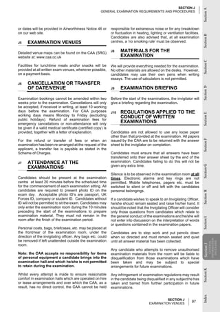 SECTION J




                                                                                                                               Section A
                                                       GENERAL EXAMINATION REQUIREMENTS AND PROCEDURES




or dates will be provided in Airworthiness Notice 46 or       responsible for extraneous noise or for any breakdown
on our web site.                                              or fluctuation in heating, lighting or ventilation facilities.




                                                                                                                               Section B
                                                              Candidates are also advised that, at all examination
J5    EXAMINATION VENUES                                      centres, a ‘no smoking rule’ must be observed.


Detailed venue maps can be found on the CAA (SRG)
                                                              J8    MATERIALS FOR THE
website at: www.caa.co.uk                                           EXAMINATION




                                                                                                                               Section C
Facilities for lunchtime meals and/or snacks will be          We will provide everything needed for the examination.
provided at all written exam venues, wherever possible,       No other materials are allowed on the desks. However,
on a payment basis.                                           candidates may use their own pens when writing
                                                              essays. The use of calculators is not permitted.
J6    CANCELLATION OR TRANSFER
      OF DATE/VENUE                                                 EXAMINATION BRIEFING




                                                                                                                               Section D
                                                              J9


Examination bookings cannot be amended within two             Before the start of the examinations, the invigilator will
weeks prior to the examination. Cancellations will only       give a briefing regarding the examination.
be accepted, if received in writing, at least 10 working
days before the examination. For CAA purposes                 J10   REGULATIONS APPLIED TO THE




                                                                                                                               Section E
working days means Monday to Friday (excluding                      CONDUCT OF WRITTEN
public holidays). Refund of examination fees for
emergency cancellations or non-attendance will only
                                                                    EXAMINATIONS
be given if a valid medical certificate (certified copy) is
provided, together with a letter of explanation.              Candidates are not allowed to use any loose paper
                                                              other than that provided at the examination. All papers




                                                                                                                               Section F
For the refund or transfer of fees or when an                 issued by the CAA are to be returned with the answer
examination has been re-arranged at the request of the        sheet to the invigilator on completion.
applicant, a transfer fee is payable as stated in the
Scheme of Charges.                                            Candidates must ensure that all answers have been
                                                              transferred onto their answer sheet by the end of the
J7    ATTENDANCE AT THE                                       examination. Candidates failing to do this will not be
                                                              given any extra time.




                                                                                                                               Section G
      EXAMINATIONS
                                                              Silence is to be observed in the examination room at all
Candidates should be present at the examination               times. Electronic alarms and key rings are not
centre at least 20 minutes before the scheduled time          permitted. Mobile telephones, pagers etc. must be
for the commencement of each examination sitting. All         switched to silent or off and left with the candidates
candidates are required to present photo ID on the            personal belongings.
                                                                                                                               Section H

exam day. Acceptable photo ID’s are passport, UK
Forces ID, company or student ID. Candidates without          If a candidate wishes to speak to an Invigilating Officer,
ID will not be permitted to sit the exam. Candidates may      he/she should remain seated and raise his/her hand. It
only enter the examination room during the 10 minutes         should be noted that the Invigilating Officer will consider
preceding the start of the examinations to prepare            only those questions from candidates which relate to
examination material. They must not remain in the             the general conduct of the examinations and he/she will
                                                                                                                               Section I




room after the finish of the examination period.              not enter into discussion on the interpretation of words
                                                              or questions contained in the examination papers.
Personal coats, bags, briefcases, etc. may be placed at
the front/rear of the examination room, under the             Candidates are to stop work and put pencils down
direction of the invigilating officer. Any bags etc. could    when so directed and must remain seated and quiet
                                                                                                                                           INFORMATION




be removed if left unattended outside the examination         until all answer material has been collected.
                                                                                                                                             ON EXAMS
                                                                                                                                              GENERAL




room.
                                                                                                                               Section J
                                                                                                                                Section




                                                              Any candidate who attempts to remove unauthorised
Note: the CAA accepts no responsibility for items             examination materials from the room will be liable to
of personal equipment a candidate brings into the             disqualification from those examinations which have
examination hall and which he/she is not permitted            been taken and may be subject to special
to retain during the examination.                             arrangements for future examinations.
                                                                                                                               Section K




Whilst every attempt is made to ensure reasonable             Any infringement of examination regulations may result
comfort in examination halls which are operated on hire       in the candidate being disqualified in any subject he has
or lease arrangements and over which the CAA, as a            taken and barred from further participation in future
result, has no direct control, the CAA cannot be held         examinations.
                                                                                                                               Index




                                                                                                  SECTION J
                                                                                        EXAMINATION VENUES
                                                                                                                      97
 