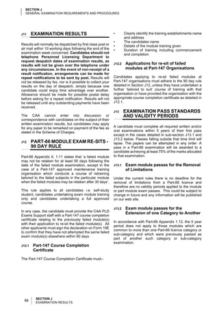 SECTION J
  GENERAL EXAMINATION REQUIREMENTS AND PROCEDURES




J11     EXAMINATION RESULTS                                  •       Clearly identify the training establishments name
                                                                     and address
                                                             •       The candidates name
Results will normally be dispatched by first class post or   •       Details of the module training given
air mail within 10 working days following the end of the     •       Duration of training including commencement
examination week concerned. Candidates should not                    and completion
telephone Personnel Licensing Department to
request despatch dates of examination results, as
results will not be given over the telephone under           J12.2   Applications for re-sit of failed
any circumstances. In the event of non-receipt of a                  modules at Part-147 Organisations
result notification, arrangements can be made for
repeat notifications to be sent by post. Results will        Candidates applying to re-sit failed modules at
not be released by fax, nor is it possible to collect your   Part-147 organisations must adhere to the 90 day rule
results on the day of despatch, simply because one           detailed in Section J12, unless they have undertaken a
candidate could enjoy time advantage over another.           further ‘tailored to suit’ course of training with that
Allowance should be made for possible postal delay           organisation or have provided the organisation with the
before asking for a repeat notification. Results will not    appropriate course completion certificate as detailed in
be released until any outstanding payments have been         J12.1.
received.
                                                             J13     EXAMINATION PASS STANDARDS
The CAA cannot enter into discussion or                              AND VALIDITY PERIODS
correspondence with candidates on the subject of their
written examination results, but candidates may apply
for any paper to be remarked on payment of the fee as        A candidate must complete all required written and/or
stated in the Scheme of Charges.                             oral examinations within 5 years of their first pass
                                                             except in the cases detailed in sub-section J13.1 and
                                                             J13.2 below. Passes falling outside that time limit will
J12     PART-66 MODULE EXAM RE-SITS -                        lapse. The papers can be attempted in any order. A
        90 DAY RULE                                          pass in a Part-66 examination will be awarded to a
                                                             candidate achieving at least 75% of the marks allocated
Part-66 Appendix II, 1.11 states that ‘a failed module       to that examination.
may not be retaken for at least 90 days following the
date of the failed module examination, except in the         J13.1   Exam module passes for the Removal
case of a Part-147 approved maintenance training                     of Limitations
organisation which conducts a course of retraining
tailored to the failed subjects in the particular module     Under the current rules there is no deadline for the
when the failed modules may be retaken after 30 days’.       removal of limitations from a Part-66 licence and
                                                             therefore are no validity periods applied to the module
This rule applies to all candidates i.e. self-study          or part module exam passes. This could be subject to
student, candidates undertaking exam module training         change in future and any information will be published
only and candidates undertaking a full approved              on our web site.
course.
                                                             J13.2   Exam module passes for the
In any case, the candidate must provide the CAA PLD
                                                                     Extension of one Category to Another
Exams Support staff with a Part-147 course completion
certificate relating to the previously failed module(s)
                                                             In accordance with Part-66 Appendix 1.12, the 5 year
with their application to re-sit the failed module(s). All
                                                             period does not apply to those modules which are
other applicants must sign the declaration on Form 19E
                                                             common to more than one Part-66 licence category or
to confirm that they have not attempted the same failed
                                                             sub-category and which were previously passed as
exam module(s) elsewhere within 90 days
                                                             part of another such category or sub-category
                                                             examination.
J12.1   Part-147 Course Completion
        Certificate

The Part-147 Course Completion Certificate must:-




         SECTION J
  98     EXAMINATION RESULTS
 