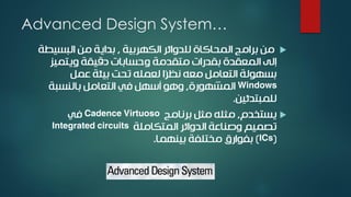 Advanced Design System…
‫الكهربية‬ ‫للدوائر‬ ‫المحاكاة‬ ‫برامج‬ ‫من‬,‫البسيط‬ ‫من‬ ‫بداية‬‫ة‬
‫ويتميز‬ ‫دقيقة‬ ‫وحسابات‬ ‫متقدمة‬ ‫بقدرات‬ ‫المعقدة‬ ‫إلى‬
‫عمل‬ ‫بيئة‬ ‫تحت‬ ‫لعمله‬ ‫ًا‬‫ر‬‫نظ‬ ‫معه‬ ‫التعامل‬ ‫بسهولة‬
Windows‫المشهورة‬,‫بالنسبة‬ ‫التعامل‬ ‫في‬ ‫أسهل‬ ‫وهو‬
‫للمبتدئين‬.
‫يستخدم‬,‫برنامج‬ ‫مثل‬ ‫مثله‬Cadence Virtuoso‫في‬
‫المتكاملة‬ ‫الدوائر‬ ‫وصناعة‬ ‫تصميم‬Integrated circuits
(ICs)‫بينهما‬ ‫مختلفة‬ ‫بفوارق‬.
 