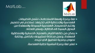 MatLab…
‫التطبيقات‬ ‫تشمل‬ ‫االستخدامات‬ ‫واسعة‬ ‫برمجة‬ ‫لغة‬
‫تتخيلها‬ ‫التي‬ ‫واإلحصائية‬ ‫الهندسية‬,‫تص‬ ‫في‬ ‫تستخدم‬‫ميم‬
‫من‬ ‫والمعقدة‬ ‫البسيطة‬ ‫الهندسية‬ ‫التصميمات‬ ‫واختبار‬
‫الفضاء‬ ‫وسفن‬ ‫الطائرات‬ ‫إلى‬ ‫البسيط‬ ‫البندول‬.
‫والمنطقي‬ ‫الحسابية‬ ‫بالعمليات‬ ‫القيام‬ ‫خاللها‬ ‫من‬ ‫يمكن‬‫ة‬
‫المعقدة‬,‫بالكامل‬ ‫لمشروعك‬ ‫محاكاة‬ ‫وعمل‬,‫وكتابة‬
‫تريده‬ ‫الذي‬ ‫للتطبيق‬ ‫برمجية‬ ‫نصوص‬.
‫الهندسة‬ ‫لطلبة‬ ‫أساسية‬ ‫برمجة‬ ‫لغة‬ ‫تعتبر‬.
 