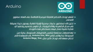 Arduino
‫للبرمجة‬ ‫القابلة‬ ‫التحكم‬ ‫لوحات‬ ‫أشهر‬‫مفتوح‬ ‫العتاد‬ ‫على‬ ‫القائمة‬
‫المصدر‬.
‫تستطيع‬ ‫أنك‬ ‫تخيل‬,‫للغاية‬ ‫أولية‬ ‫برمجية‬ ‫بخبرات‬,‫ع‬ ‫خبرة‬ ‫وبدون‬‫ميقة‬
‫وااللكترونيات‬ ‫الكهرباء‬ ‫مجال‬ ‫في‬,‫أي‬ ‫وتنفيذ‬ ‫بتصميم‬ ‫تقوم‬ ‫أن‬
‫اللوحة‬ ‫هذه‬ ‫باستخدام‬ ‫فيها‬ ‫تفكر‬ ‫تقنية‬ ‫فكرة‬.
‫المتنوعة‬ ‫التطبيقات‬ ‫لتناسب‬ ‫مختلفة‬ ‫إصدارات‬ ‫لها‬,‫من‬ ‫بداية‬
‫تالئم‬ ‫والتي‬ ‫جدا‬ ‫البسيطة‬Arduino Uno, Mini,‫التي‬ ‫المعقدة‬ ‫إلى‬
‫مثل‬ ‫أكبر‬ ‫لوحات‬ ‫إلى‬ ‫معها‬ ‫تحتاج‬Arduino Mega, Due.
 