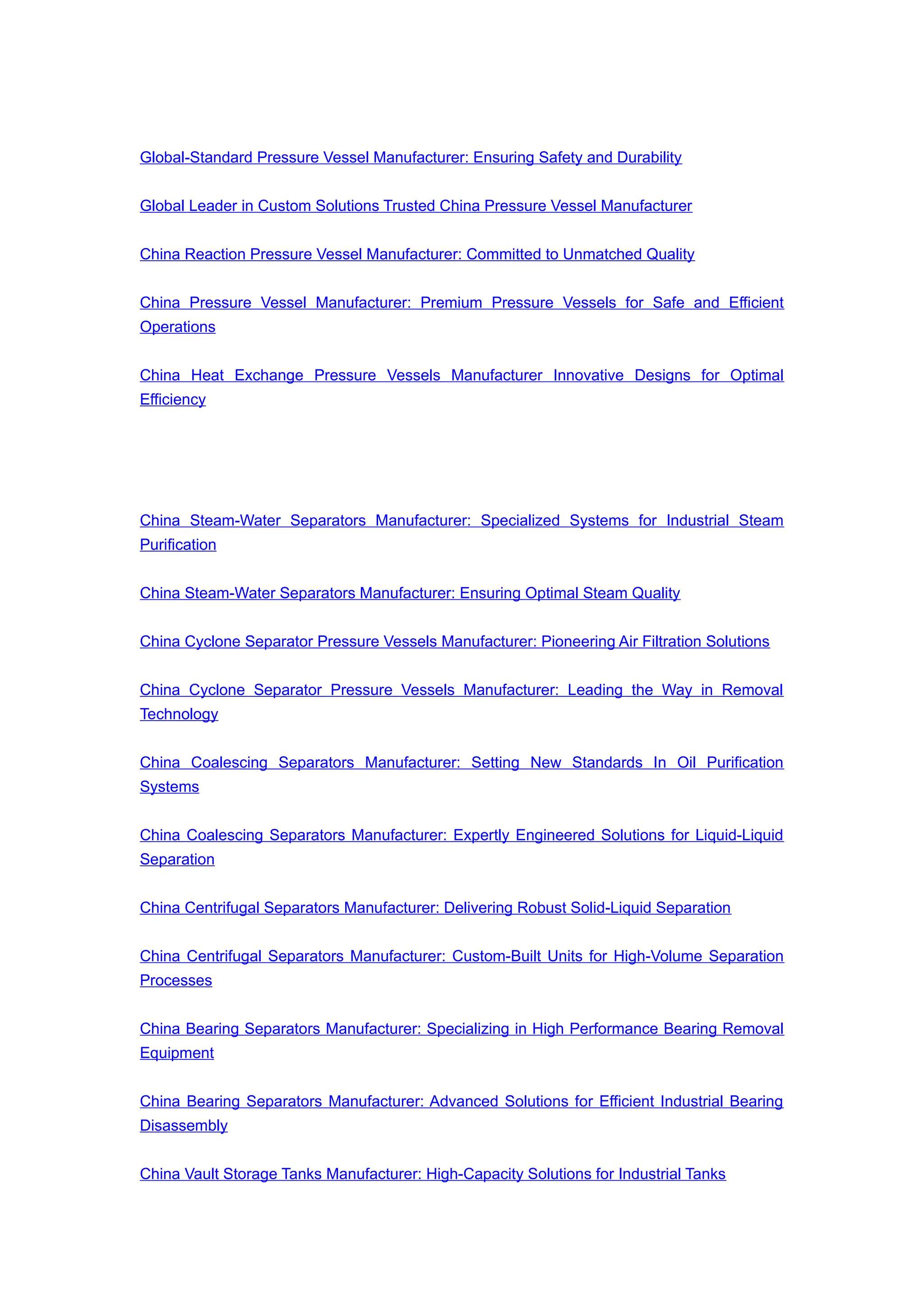Global-Standard Pressure Vessel Manufacturer: Ensuring Safety and Durability
Global Leader in Custom Solutions Trusted China Pressure Vessel Manufacturer
China Reaction Pressure Vessel Manufacturer: Committed to Unmatched Quality
China Pressure Vessel Manufacturer: Premium Pressure Vessels for Safe and Efficient
Operations
China Heat Exchange Pressure Vessels Manufacturer Innovative Designs for Optimal
Efficiency
China Steam-Water Separators Manufacturer: Specialized Systems for Industrial Steam
Purification
China Steam-Water Separators Manufacturer: Ensuring Optimal Steam Quality
China Cyclone Separator Pressure Vessels Manufacturer: Pioneering Air Filtration Solutions
China Cyclone Separator Pressure Vessels Manufacturer: Leading the Way in Removal
Technology
China Coalescing Separators Manufacturer: Setting New Standards In Oil Purification
Systems
China Coalescing Separators Manufacturer: Expertly Engineered Solutions for Liquid-Liquid
Separation
China Centrifugal Separators Manufacturer: Delivering Robust Solid-Liquid Separation
China Centrifugal Separators Manufacturer: Custom-Built Units for High-Volume Separation
Processes
China Bearing Separators Manufacturer: Specializing in High Performance Bearing Removal
Equipment
China Bearing Separators Manufacturer: Advanced Solutions for Efficient Industrial Bearing
Disassembly
China Vault Storage Tanks Manufacturer: High-Capacity Solutions for Industrial Tanks
 