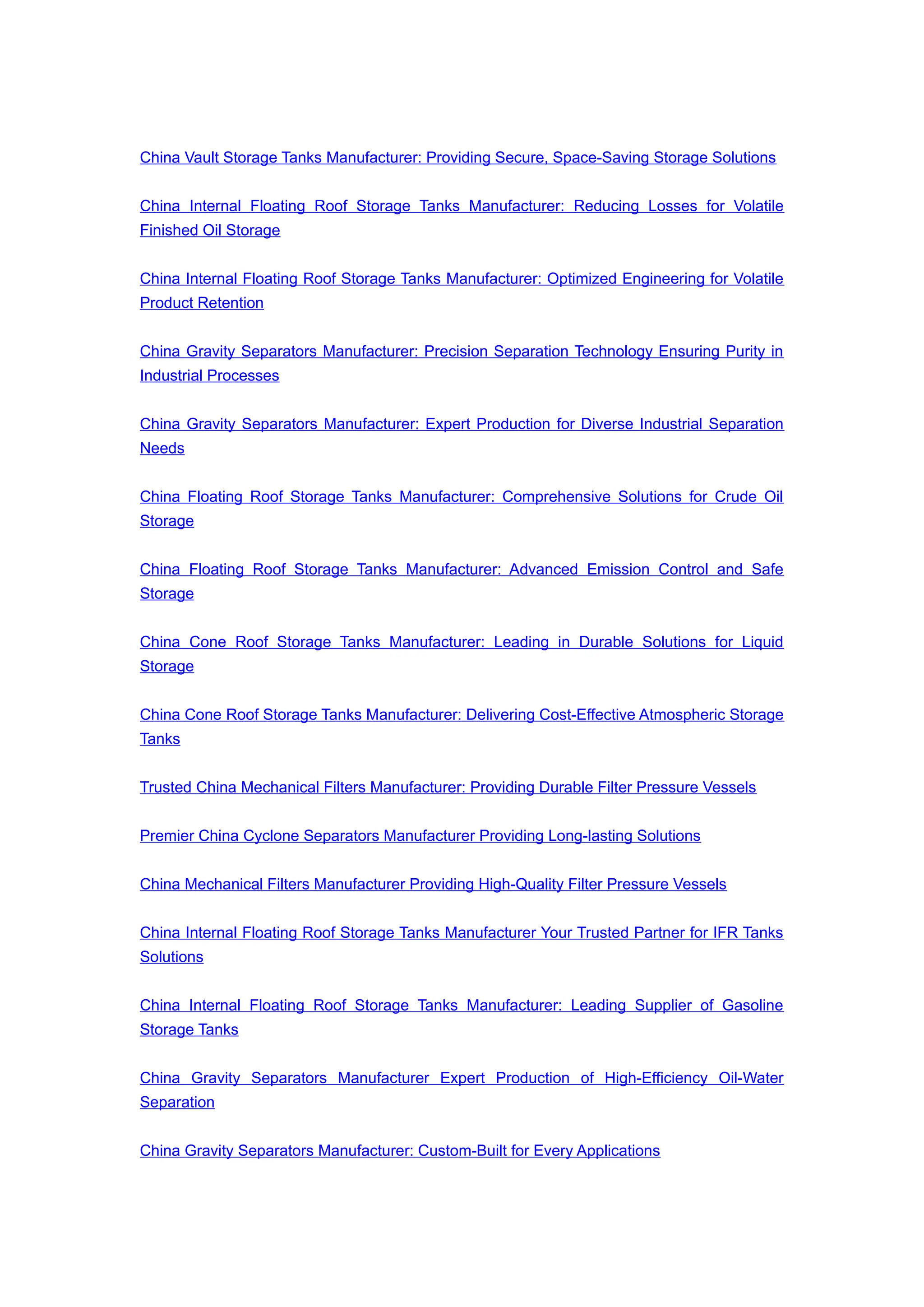 China Vault Storage Tanks Manufacturer: Providing Secure, Space-Saving Storage Solutions
China Internal Floating Roof Storage Tanks Manufacturer: Reducing Losses for Volatile
Finished Oil Storage
China Internal Floating Roof Storage Tanks Manufacturer: Optimized Engineering for Volatile
Product Retention
China Gravity Separators Manufacturer: Precision Separation Technology Ensuring Purity in
Industrial Processes
China Gravity Separators Manufacturer: Expert Production for Diverse Industrial Separation
Needs
China Floating Roof Storage Tanks Manufacturer: Comprehensive Solutions for Crude Oil
Storage
China Floating Roof Storage Tanks Manufacturer: Advanced Emission Control and Safe
Storage
China Cone Roof Storage Tanks Manufacturer: Leading in Durable Solutions for Liquid
Storage
China Cone Roof Storage Tanks Manufacturer: Delivering Cost-Effective Atmospheric Storage
Tanks
Trusted China Mechanical Filters Manufacturer: Providing Durable Filter Pressure Vessels
Premier China Cyclone Separators Manufacturer Providing Long-lasting Solutions
China Mechanical Filters Manufacturer Providing High-Quality Filter Pressure Vessels
China Internal Floating Roof Storage Tanks Manufacturer Your Trusted Partner for IFR Tanks
Solutions
China Internal Floating Roof Storage Tanks Manufacturer: Leading Supplier of Gasoline
Storage Tanks
China Gravity Separators Manufacturer Expert Production of High-Efficiency Oil-Water
Separation
China Gravity Separators Manufacturer: Custom-Built for Every Applications
 