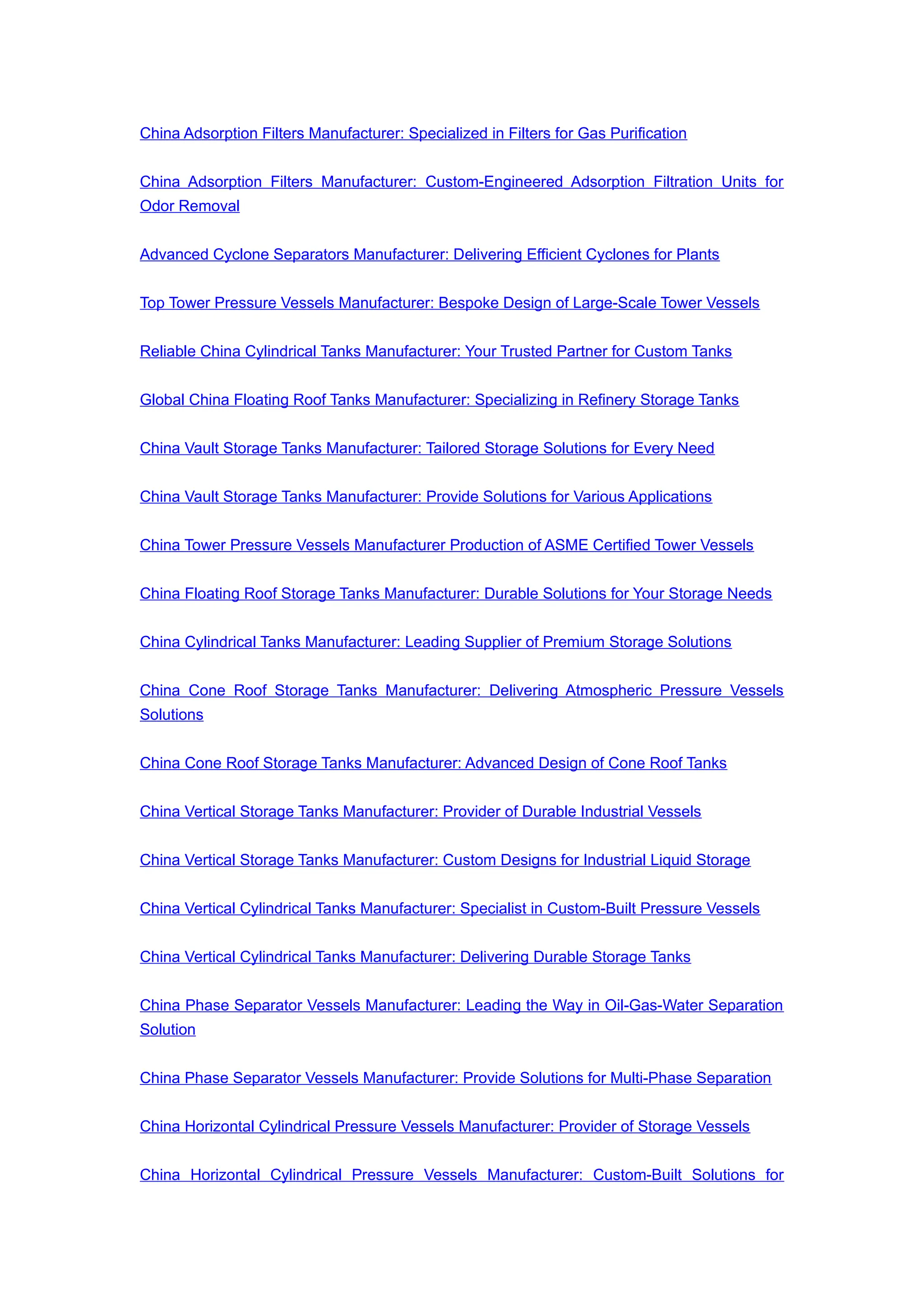 China Adsorption Filters Manufacturer: Specialized in Filters for Gas Purification
China Adsorption Filters Manufacturer: Custom-Engineered Adsorption Filtration Units for
Odor Removal
Advanced Cyclone Separators Manufacturer: Delivering Efficient Cyclones for Plants
Top Tower Pressure Vessels Manufacturer: Bespoke Design of Large-Scale Tower Vessels
Reliable China Cylindrical Tanks Manufacturer: Your Trusted Partner for Custom Tanks
Global China Floating Roof Tanks Manufacturer: Specializing in Refinery Storage Tanks
China Vault Storage Tanks Manufacturer: Tailored Storage Solutions for Every Need
China Vault Storage Tanks Manufacturer: Provide Solutions for Various Applications
China Tower Pressure Vessels Manufacturer Production of ASME Certified Tower Vessels
China Floating Roof Storage Tanks Manufacturer: Durable Solutions for Your Storage Needs
China Cylindrical Tanks Manufacturer: Leading Supplier of Premium Storage Solutions
China Cone Roof Storage Tanks Manufacturer: Delivering Atmospheric Pressure Vessels
Solutions
China Cone Roof Storage Tanks Manufacturer: Advanced Design of Cone Roof Tanks
China Vertical Storage Tanks Manufacturer: Provider of Durable Industrial Vessels
China Vertical Storage Tanks Manufacturer: Custom Designs for Industrial Liquid Storage
China Vertical Cylindrical Tanks Manufacturer: Specialist in Custom-Built Pressure Vessels
China Vertical Cylindrical Tanks Manufacturer: Delivering Durable Storage Tanks
China Phase Separator Vessels Manufacturer: Leading the Way in Oil-Gas-Water Separation
Solution
China Phase Separator Vessels Manufacturer: Provide Solutions for Multi-Phase Separation
China Horizontal Cylindrical Pressure Vessels Manufacturer: Provider of Storage Vessels
China Horizontal Cylindrical Pressure Vessels Manufacturer: Custom-Built Solutions for
 