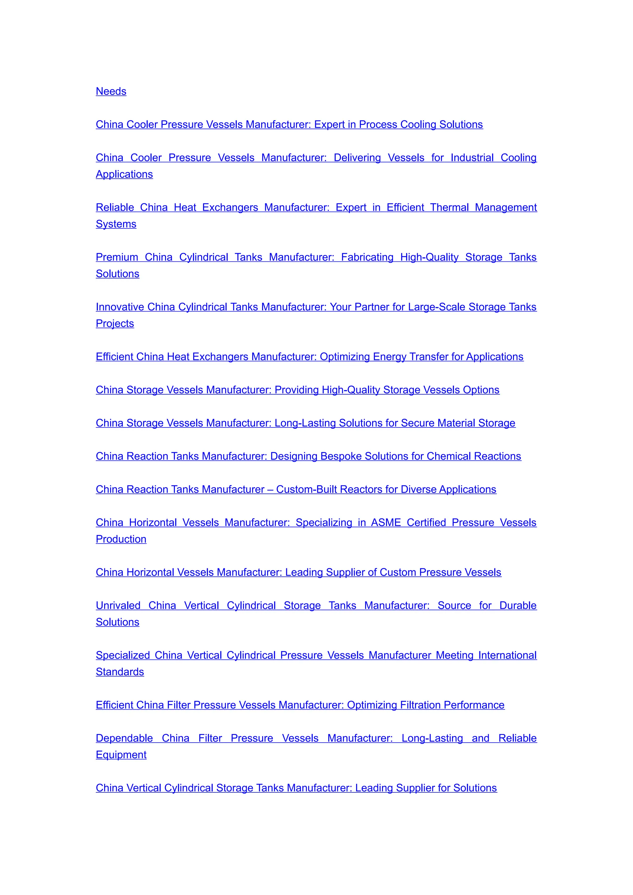 Needs
China Cooler Pressure Vessels Manufacturer: Expert in Process Cooling Solutions
China Cooler Pressure Vessels Manufacturer: Delivering Vessels for Industrial Cooling
Applications
Reliable China Heat Exchangers Manufacturer: Expert in Efficient Thermal Management
Systems
Premium China Cylindrical Tanks Manufacturer: Fabricating High-Quality Storage Tanks
Solutions
Innovative China Cylindrical Tanks Manufacturer: Your Partner for Large-Scale Storage Tanks
Projects
Efficient China Heat Exchangers Manufacturer: Optimizing Energy Transfer for Applications
China Storage Vessels Manufacturer: Providing High-Quality Storage Vessels Options
China Storage Vessels Manufacturer: Long-Lasting Solutions for Secure Material Storage
China Reaction Tanks Manufacturer: Designing Bespoke Solutions for Chemical Reactions
China Reaction Tanks Manufacturer – Custom-Built Reactors for Diverse Applications
China Horizontal Vessels Manufacturer: Specializing in ASME Certified Pressure Vessels
Production
China Horizontal Vessels Manufacturer: Leading Supplier of Custom Pressure Vessels
Unrivaled China Vertical Cylindrical Storage Tanks Manufacturer: Source for Durable
Solutions
Specialized China Vertical Cylindrical Pressure Vessels Manufacturer Meeting International
Standards
Efficient China Filter Pressure Vessels Manufacturer: Optimizing Filtration Performance
Dependable China Filter Pressure Vessels Manufacturer: Long-Lasting and Reliable
Equipment
China Vertical Cylindrical Storage Tanks Manufacturer: Leading Supplier for Solutions
 