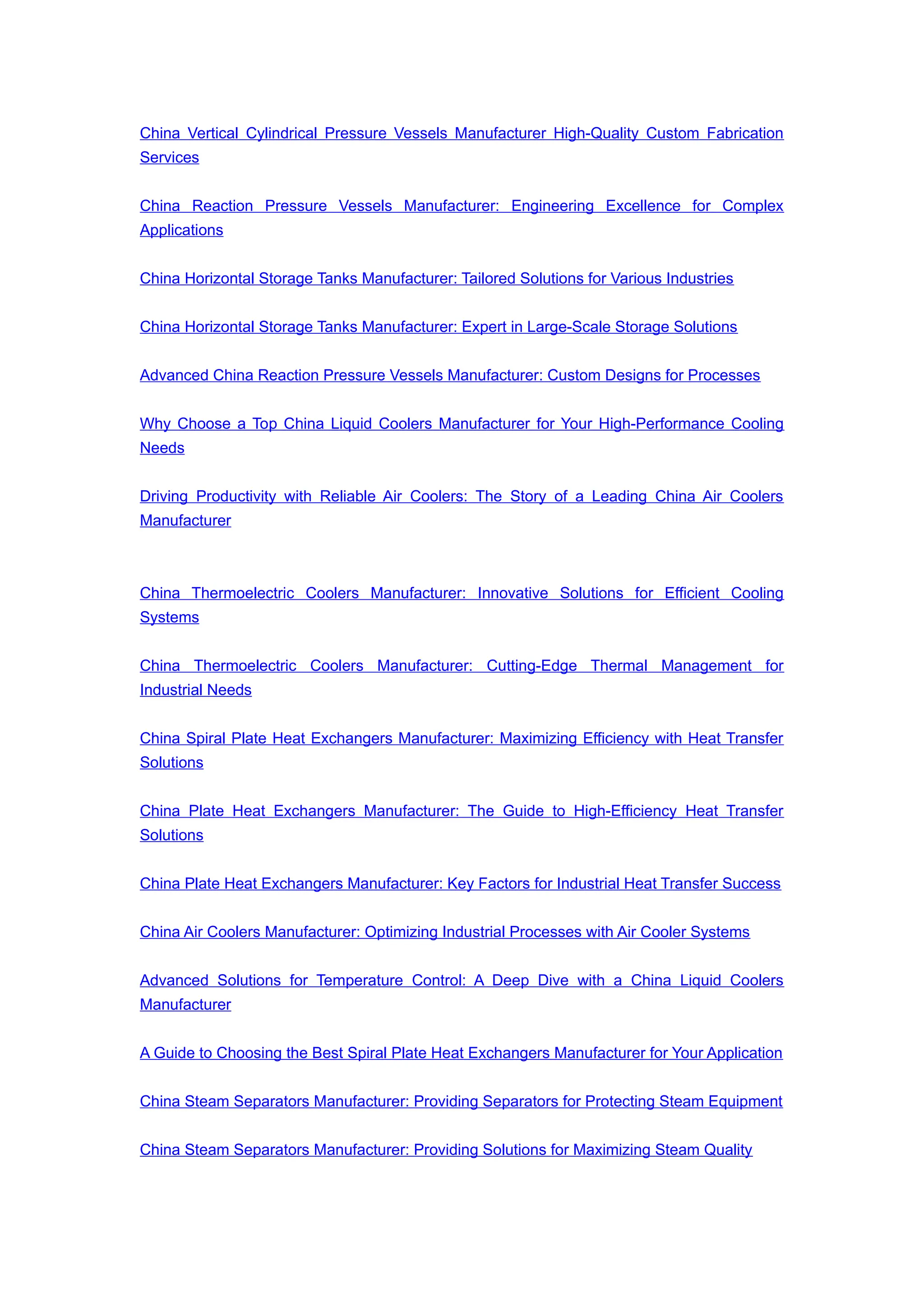 China Vertical Cylindrical Pressure Vessels Manufacturer High-Quality Custom Fabrication
Services
China Reaction Pressure Vessels Manufacturer: Engineering Excellence for Complex
Applications
China Horizontal Storage Tanks Manufacturer: Tailored Solutions for Various Industries
China Horizontal Storage Tanks Manufacturer: Expert in Large-Scale Storage Solutions
Advanced China Reaction Pressure Vessels Manufacturer: Custom Designs for Processes
Why Choose a Top China Liquid Coolers Manufacturer for Your High-Performance Cooling
Needs
Driving Productivity with Reliable Air Coolers: The Story of a Leading China Air Coolers
Manufacturer
China Thermoelectric Coolers Manufacturer: Innovative Solutions for Efficient Cooling
Systems
China Thermoelectric Coolers Manufacturer: Cutting-Edge Thermal Management for
Industrial Needs
China Spiral Plate Heat Exchangers Manufacturer: Maximizing Efficiency with Heat Transfer
Solutions
China Plate Heat Exchangers Manufacturer: The Guide to High-Efficiency Heat Transfer
Solutions
China Plate Heat Exchangers Manufacturer: Key Factors for Industrial Heat Transfer Success
China Air Coolers Manufacturer: Optimizing Industrial Processes with Air Cooler Systems
Advanced Solutions for Temperature Control: A Deep Dive with a China Liquid Coolers
Manufacturer
A Guide to Choosing the Best Spiral Plate Heat Exchangers Manufacturer for Your Application
China Steam Separators Manufacturer: Providing Separators for Protecting Steam Equipment
China Steam Separators Manufacturer: Providing Solutions for Maximizing Steam Quality
 