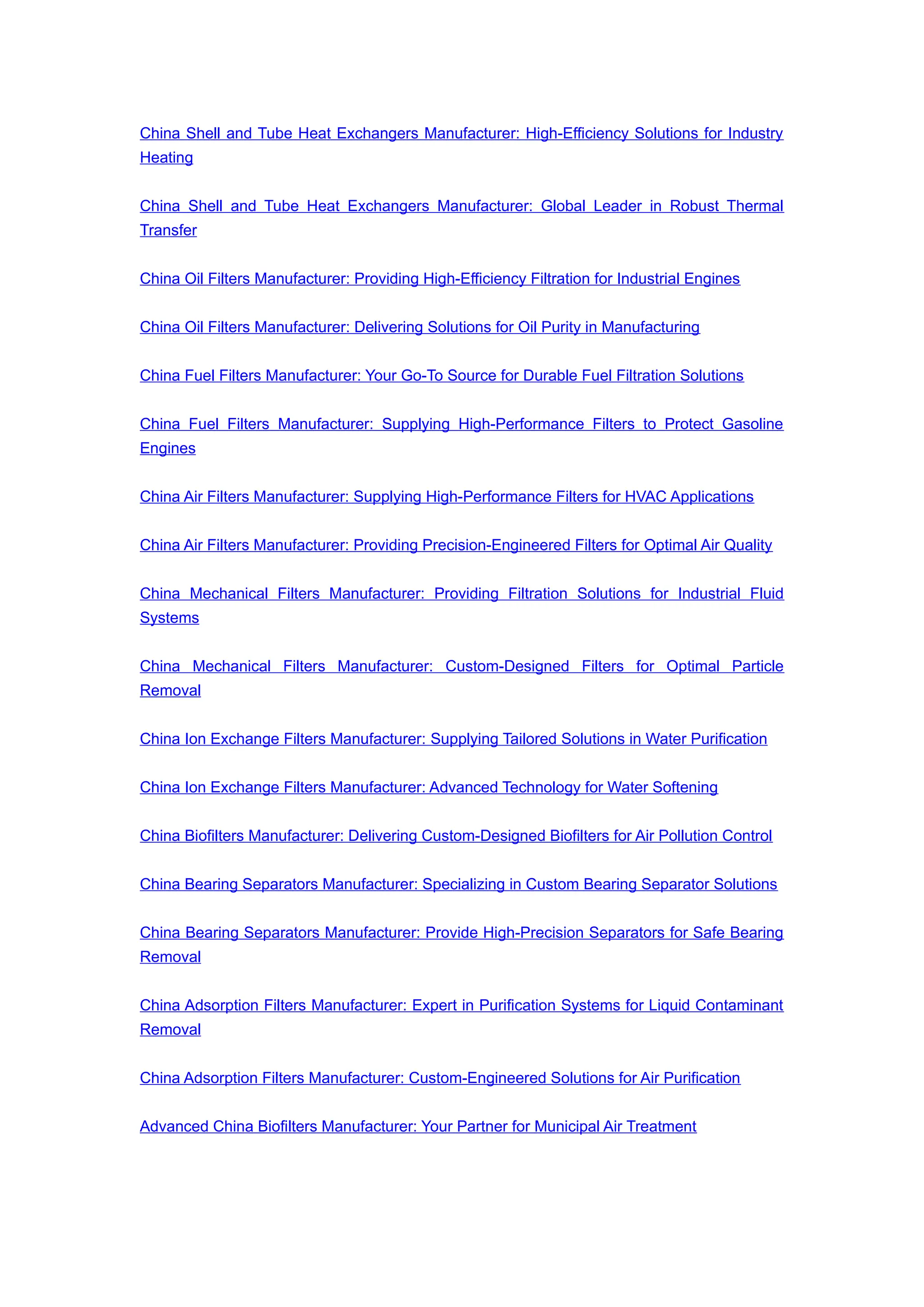 China Shell and Tube Heat Exchangers Manufacturer: High-Efficiency Solutions for Industry
Heating
China Shell and Tube Heat Exchangers Manufacturer: Global Leader in Robust Thermal
Transfer
China Oil Filters Manufacturer: Providing High-Efficiency Filtration for Industrial Engines
China Oil Filters Manufacturer: Delivering Solutions for Oil Purity in Manufacturing
China Fuel Filters Manufacturer: Your Go-To Source for Durable Fuel Filtration Solutions
China Fuel Filters Manufacturer: Supplying High-Performance Filters to Protect Gasoline
Engines
China Air Filters Manufacturer: Supplying High-Performance Filters for HVAC Applications
China Air Filters Manufacturer: Providing Precision-Engineered Filters for Optimal Air Quality
China Mechanical Filters Manufacturer: Providing Filtration Solutions for Industrial Fluid
Systems
China Mechanical Filters Manufacturer: Custom-Designed Filters for Optimal Particle
Removal
China Ion Exchange Filters Manufacturer: Supplying Tailored Solutions in Water Purification
China Ion Exchange Filters Manufacturer: Advanced Technology for Water Softening
China Biofilters Manufacturer: Delivering Custom-Designed Biofilters for Air Pollution Control
China Bearing Separators Manufacturer: Specializing in Custom Bearing Separator Solutions
China Bearing Separators Manufacturer: Provide High-Precision Separators for Safe Bearing
Removal
China Adsorption Filters Manufacturer: Expert in Purification Systems for Liquid Contaminant
Removal
China Adsorption Filters Manufacturer: Custom-Engineered Solutions for Air Purification
Advanced China Biofilters Manufacturer: Your Partner for Municipal Air Treatment
 