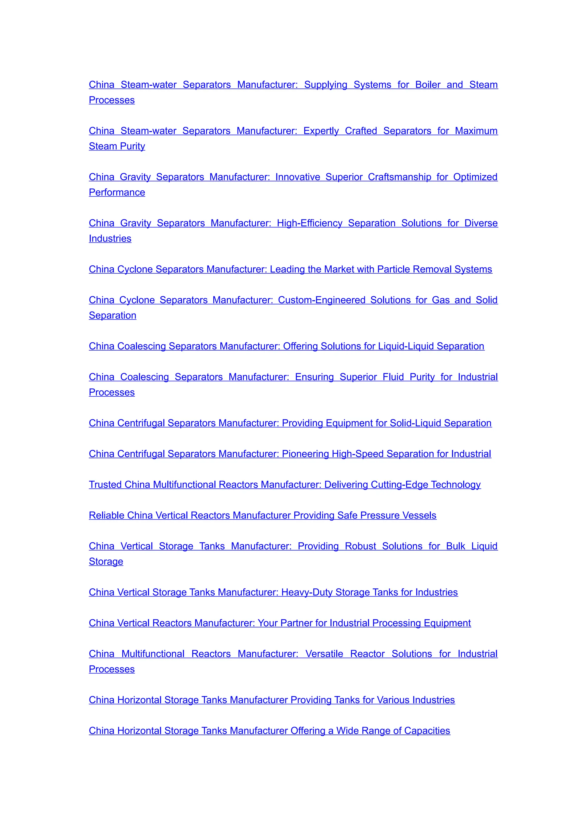 China Steam-water Separators Manufacturer: Supplying Systems for Boiler and Steam
Processes
China Steam-water Separators Manufacturer: Expertly Crafted Separators for Maximum
Steam Purity
China Gravity Separators Manufacturer: Innovative Superior Craftsmanship for Optimized
Performance
China Gravity Separators Manufacturer: High-Efficiency Separation Solutions for Diverse
Industries
China Cyclone Separators Manufacturer: Leading the Market with Particle Removal Systems
China Cyclone Separators Manufacturer: Custom-Engineered Solutions for Gas and Solid
Separation
China Coalescing Separators Manufacturer: Offering Solutions for Liquid-Liquid Separation
China Coalescing Separators Manufacturer: Ensuring Superior Fluid Purity for Industrial
Processes
China Centrifugal Separators Manufacturer: Providing Equipment for Solid-Liquid Separation
China Centrifugal Separators Manufacturer: Pioneering High-Speed Separation for Industrial
Trusted China Multifunctional Reactors Manufacturer: Delivering Cutting-Edge Technology
Reliable China Vertical Reactors Manufacturer Providing Safe Pressure Vessels
China Vertical Storage Tanks Manufacturer: Providing Robust Solutions for Bulk Liquid
Storage
China Vertical Storage Tanks Manufacturer: Heavy-Duty Storage Tanks for Industries
China Vertical Reactors Manufacturer: Your Partner for Industrial Processing Equipment
China Multifunctional Reactors Manufacturer: Versatile Reactor Solutions for Industrial
Processes
China Horizontal Storage Tanks Manufacturer Providing Tanks for Various Industries
China Horizontal Storage Tanks Manufacturer Offering a Wide Range of Capacities
 