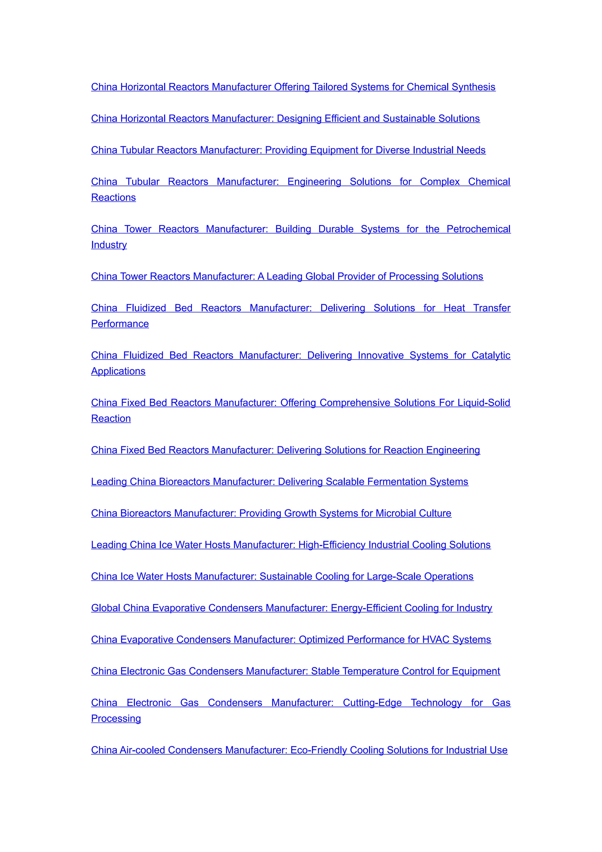 China Horizontal Reactors Manufacturer Offering Tailored Systems for Chemical Synthesis
China Horizontal Reactors Manufacturer: Designing Efficient and Sustainable Solutions
China Tubular Reactors Manufacturer: Providing Equipment for Diverse Industrial Needs
China Tubular Reactors Manufacturer: Engineering Solutions for Complex Chemical
Reactions
China Tower Reactors Manufacturer: Building Durable Systems for the Petrochemical
Industry
China Tower Reactors Manufacturer: A Leading Global Provider of Processing Solutions
China Fluidized Bed Reactors Manufacturer: Delivering Solutions for Heat Transfer
Performance
China Fluidized Bed Reactors Manufacturer: Delivering Innovative Systems for Catalytic
Applications
China Fixed Bed Reactors Manufacturer: Offering Comprehensive Solutions For Liquid-Solid
Reaction
China Fixed Bed Reactors Manufacturer: Delivering Solutions for Reaction Engineering
Leading China Bioreactors Manufacturer: Delivering Scalable Fermentation Systems
China Bioreactors Manufacturer: Providing Growth Systems for Microbial Culture
Leading China Ice Water Hosts Manufacturer: High-Efficiency Industrial Cooling Solutions
China Ice Water Hosts Manufacturer: Sustainable Cooling for Large-Scale Operations
Global China Evaporative Condensers Manufacturer: Energy-Efficient Cooling for Industry
China Evaporative Condensers Manufacturer: Optimized Performance for HVAC Systems
China Electronic Gas Condensers Manufacturer: Stable Temperature Control for Equipment
China Electronic Gas Condensers Manufacturer: Cutting-Edge Technology for Gas
Processing
China Air-cooled Condensers Manufacturer: Eco-Friendly Cooling Solutions for Industrial Use
 