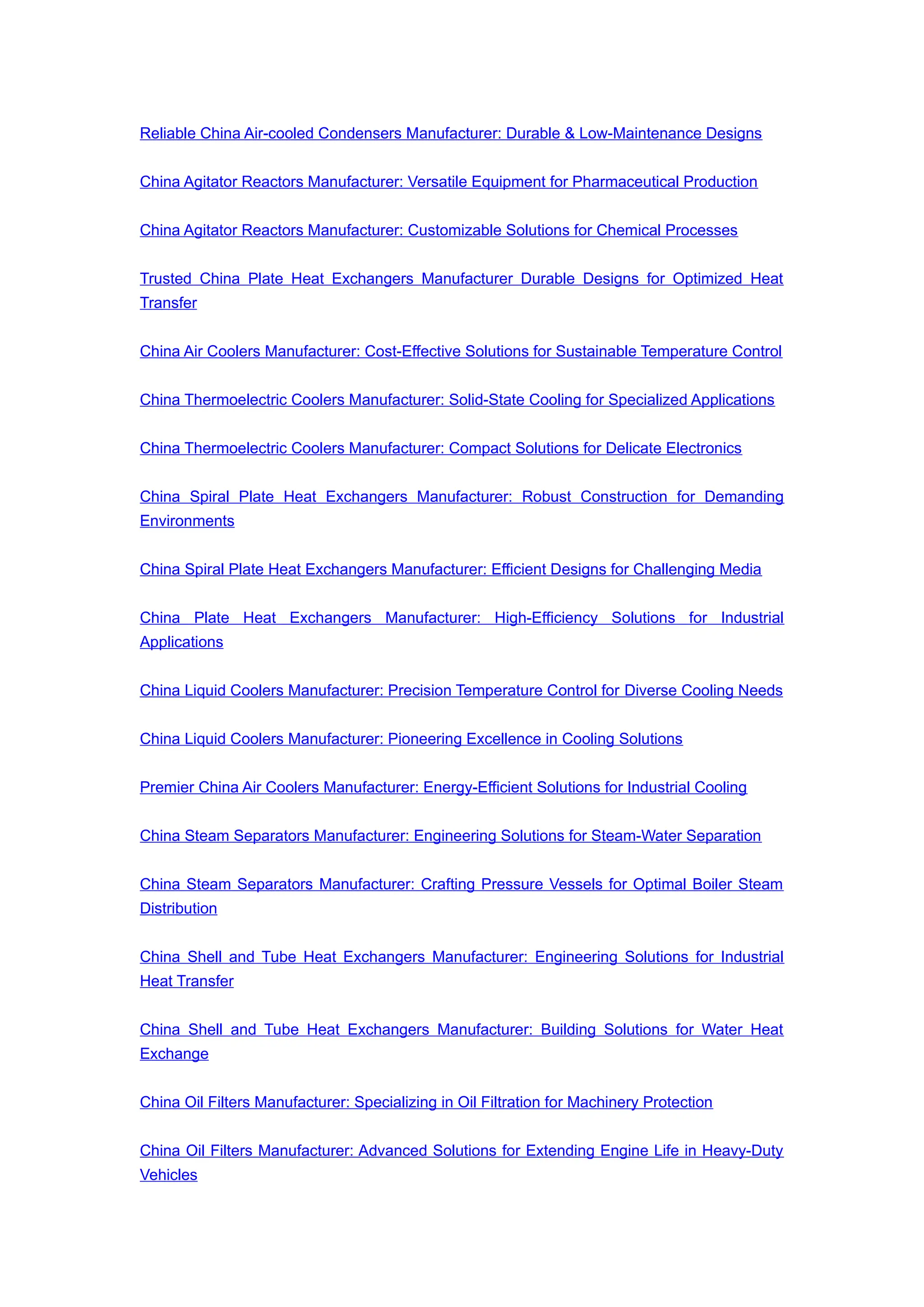Reliable China Air-cooled Condensers Manufacturer: Durable & Low-Maintenance Designs
China Agitator Reactors Manufacturer: Versatile Equipment for Pharmaceutical Production
China Agitator Reactors Manufacturer: Customizable Solutions for Chemical Processes
Trusted China Plate Heat Exchangers Manufacturer Durable Designs for Optimized Heat
Transfer
China Air Coolers Manufacturer: Cost-Effective Solutions for Sustainable Temperature Control
China Thermoelectric Coolers Manufacturer: Solid-State Cooling for Specialized Applications
China Thermoelectric Coolers Manufacturer: Compact Solutions for Delicate Electronics
China Spiral Plate Heat Exchangers Manufacturer: Robust Construction for Demanding
Environments
China Spiral Plate Heat Exchangers Manufacturer: Efficient Designs for Challenging Media
China Plate Heat Exchangers Manufacturer: High-Efficiency Solutions for Industrial
Applications
China Liquid Coolers Manufacturer: Precision Temperature Control for Diverse Cooling Needs
China Liquid Coolers Manufacturer: Pioneering Excellence in Cooling Solutions
Premier China Air Coolers Manufacturer: Energy-Efficient Solutions for Industrial Cooling
China Steam Separators Manufacturer: Engineering Solutions for Steam-Water Separation
China Steam Separators Manufacturer: Crafting Pressure Vessels for Optimal Boiler Steam
Distribution
China Shell and Tube Heat Exchangers Manufacturer: Engineering Solutions for Industrial
Heat Transfer
China Shell and Tube Heat Exchangers Manufacturer: Building Solutions for Water Heat
Exchange
China Oil Filters Manufacturer: Specializing in Oil Filtration for Machinery Protection
China Oil Filters Manufacturer: Advanced Solutions for Extending Engine Life in Heavy-Duty
Vehicles
 