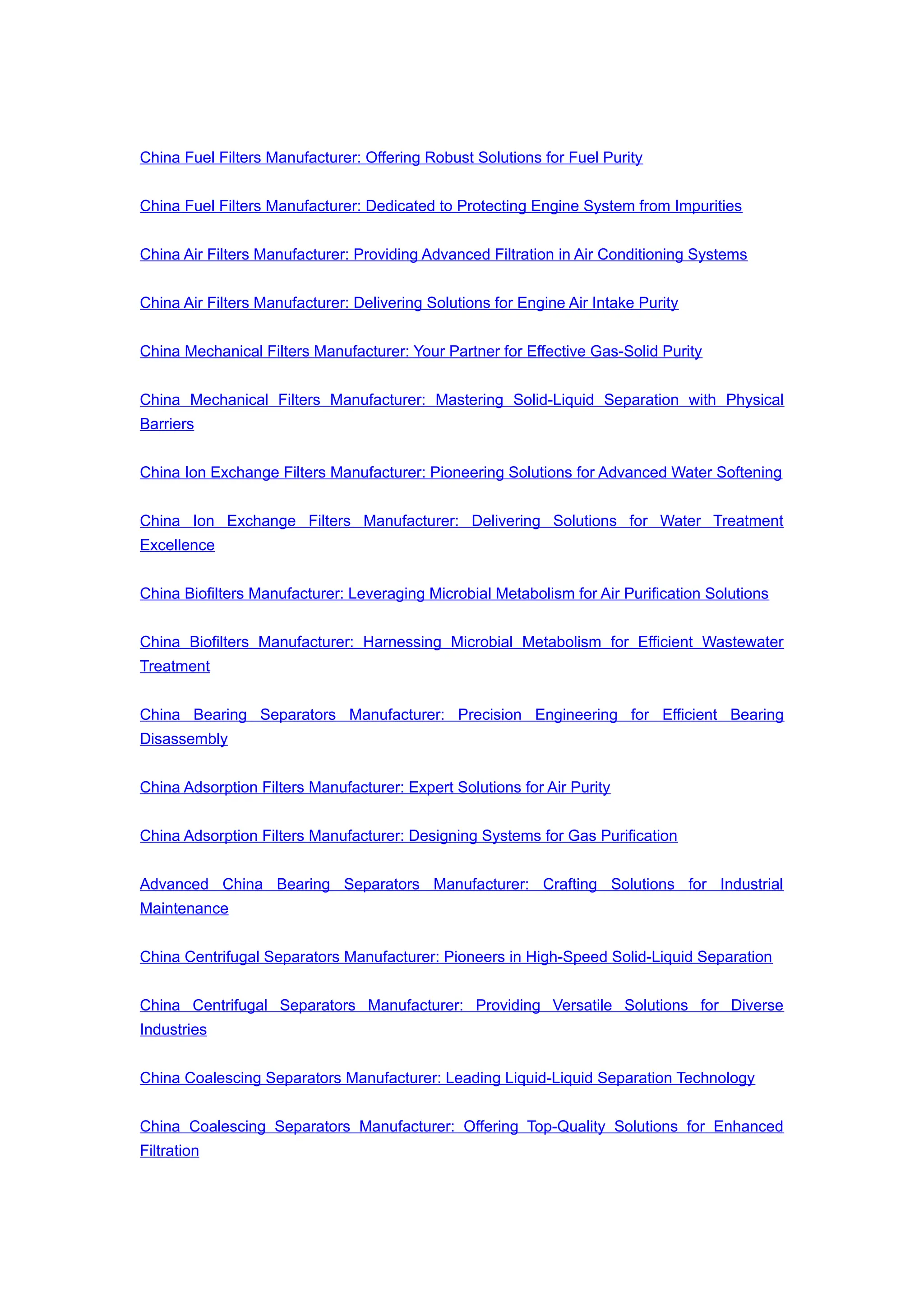 China Fuel Filters Manufacturer: Offering Robust Solutions for Fuel Purity
China Fuel Filters Manufacturer: Dedicated to Protecting Engine System from Impurities
China Air Filters Manufacturer: Providing Advanced Filtration in Air Conditioning Systems
China Air Filters Manufacturer: Delivering Solutions for Engine Air Intake Purity
China Mechanical Filters Manufacturer: Your Partner for Effective Gas-Solid Purity
China Mechanical Filters Manufacturer: Mastering Solid-Liquid Separation with Physical
Barriers
China Ion Exchange Filters Manufacturer: Pioneering Solutions for Advanced Water Softening
China Ion Exchange Filters Manufacturer: Delivering Solutions for Water Treatment
Excellence
China Biofilters Manufacturer: Leveraging Microbial Metabolism for Air Purification Solutions
China Biofilters Manufacturer: Harnessing Microbial Metabolism for Efficient Wastewater
Treatment
China Bearing Separators Manufacturer: Precision Engineering for Efficient Bearing
Disassembly
China Adsorption Filters Manufacturer: Expert Solutions for Air Purity
China Adsorption Filters Manufacturer: Designing Systems for Gas Purification
Advanced China Bearing Separators Manufacturer: Crafting Solutions for Industrial
Maintenance
China Centrifugal Separators Manufacturer: Pioneers in High-Speed Solid-Liquid Separation
China Centrifugal Separators Manufacturer: Providing Versatile Solutions for Diverse
Industries
China Coalescing Separators Manufacturer: Leading Liquid-Liquid Separation Technology
China Coalescing Separators Manufacturer: Offering Top-Quality Solutions for Enhanced
Filtration
 